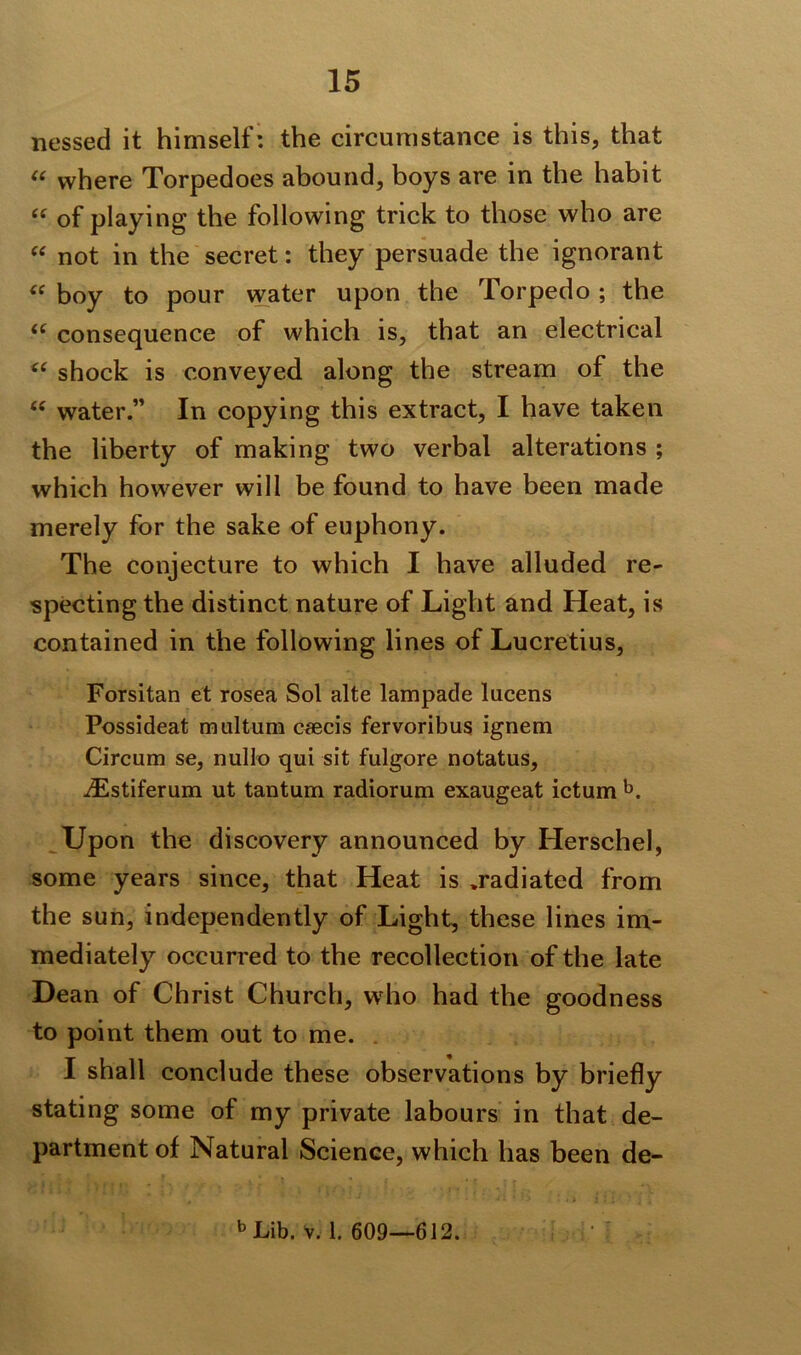 nessed it himself: the circumstance is this, that “ where Torpedoes abound, boys are in the habit “ of playing the following trick to those who are “ not in the secret: they persuade the ignorant “ boy to pour water upon the Torpedo; the u consequence of which is, that an electrical <( shock is conveyed along the stream of the 66 water.” In copying this extract, I have taken the liberty of making two verbal alterations ; which however will be found to have been made merely for the sake of euphony. The conjecture to which I have alluded re- specting the distinct nature of Light and Heat, is contained in the following lines of Lucretius, Forsitan et rosea Sol alte lampade lucens Possideat multum caecis fervoribus ignem Circum se, nullo qui sit fulgore notatus, iEstiferum ut tantum radioruin exaugeat ictum b. Up on the discovery announced by Herschel, some years since, that Heat is .radiated from the sun, independently of Light, these lines im- mediately occurred to the recollection of the late Dean of Christ Church, who had the goodness to point them out to me. I shall conclude these observations by briefly stating some of my private labours in that de- partment of Natural Science, which has been de- b Lib. v. 1. 609—612.