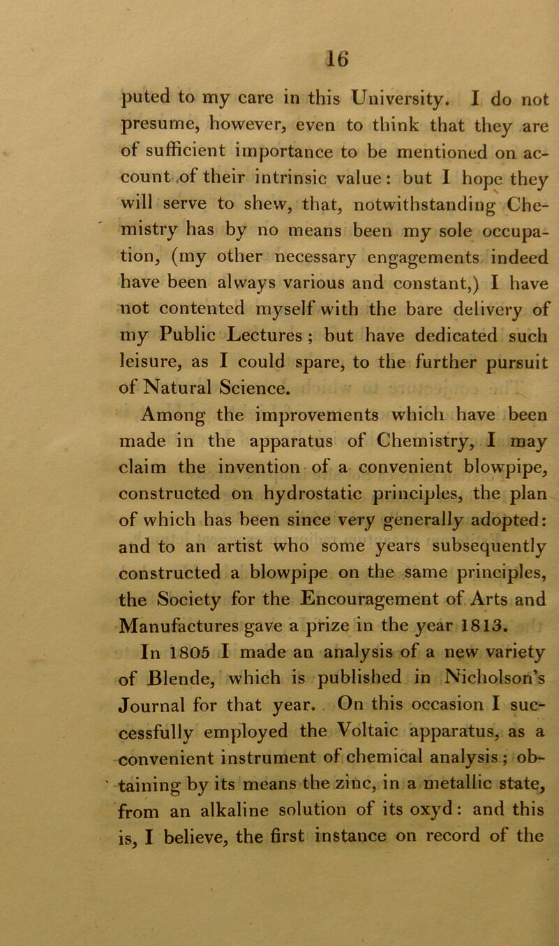 puted to my care in this University. I do not presume, however, even to think that they are ot sufficient importance to be mentioned on ac- count of their intrinsic value: but I hope they will serve to shew, that, notwithstanding Che- mistry has by no means been my sole occupa- tion, (my other necessary engagements indeed have been always various and constant,) I have not contented myself with the bare delivery of my Public Lectures ; but have dedicated such leisure, as I could spare, to the further pursuit of Natural Science. Among the improvements which have been made in the apparatus of Chemistry, I may claim the invention of a convenient blowpipe, constructed on hydrostatic principles, the plan of which has been since very generally adopted: and to an artist who some years subsequently constructed a blowpipe on the same principles, the Society for the Encouragement of Arts and Manufactures gave a prize in the year 1813. In 1805 I made an analysis of a new variety of Blende, which is published in Nicholson’s Journal for that year. On this occasion I suc- cessfully employed the Voltaic apparatus, as a convenient instrument of chemical analysis; ob- ' taining by its means the zinc, in a metallic state, from an alkaline solution of its oxyd: and this is, I believe, the first instance on record of the