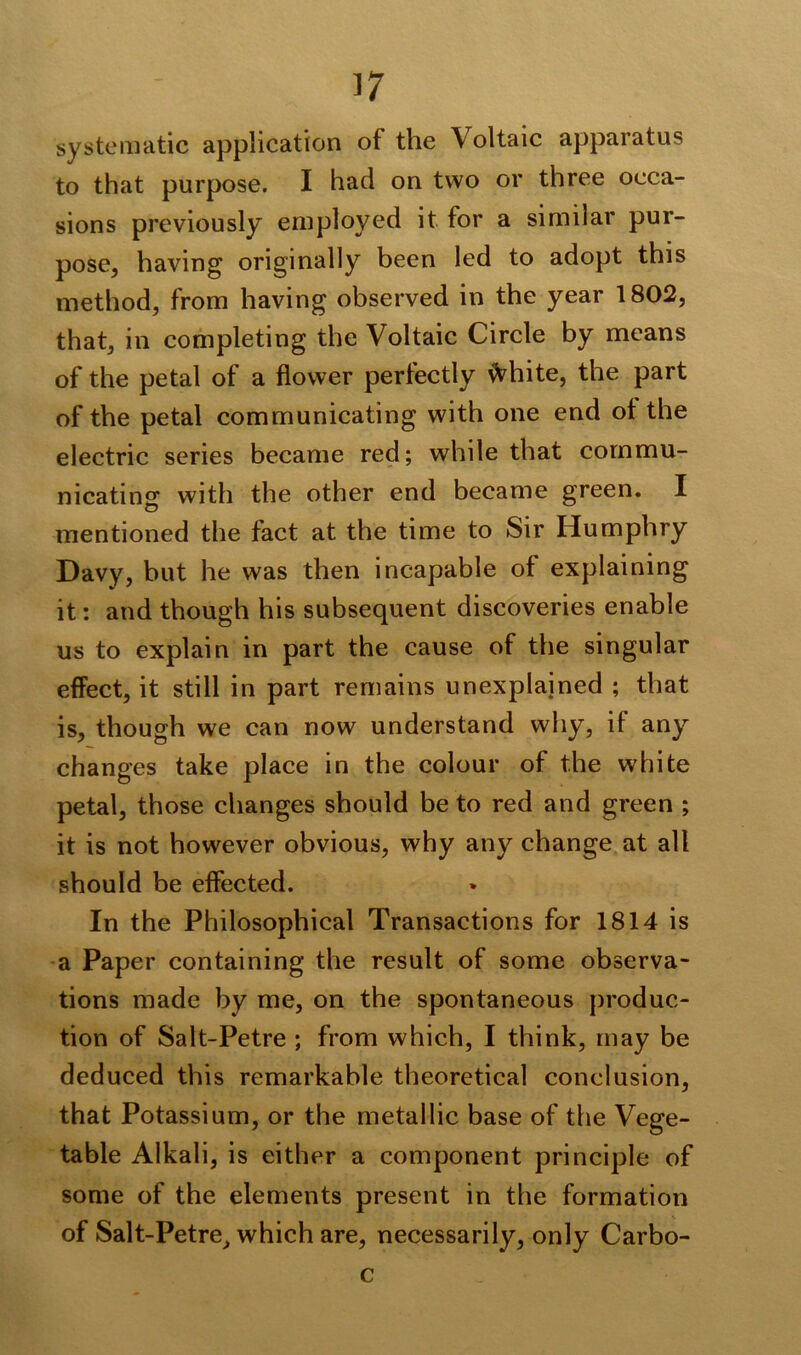 systematic application of the \oltaic apparatus to that purpose. I had on two or three occa- sions previously employed it for a similar pur- pose, having originally been led to adopt this method, from having observed in the year 1802, that, in completing the Voltaic Circle by means of the petal of a flower perfectly \Vhite, the part of the petal communicating with one end of the electric series became red; while that commu- nicating with the other end became green. I mentioned the fact at the time to Sir Humphry Davy, but he was then incapable of explaining it: and though his subsequent discoveries enable us to explain in part the cause of the singular effect, it still in part remains unexplained ; that is, though we can now understand why, it any changes take place in the colour of the white petal, those changes should be to red and green ; it is not however obvious, why any change at all should be effected. In the Philosophical Transactions for 1814 is a Paper containing the result of some observa- tions made by me, on the spontaneous produc- tion of Salt-Petre ; from which, I think, may be deduced this remarkable theoretical conclusion, that Potassium, or the metallic base of the Vege- table Alkali, is either a component principle of some of the elements present in the formation of Salt-Petre, which are, necessarily, only Carbo- c