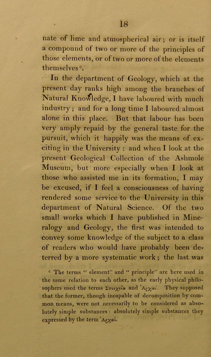 mite of lime and atmospherical air; or is itself a compound of two or more of the principles of those elements, or of two or more of the elements themselves0. In the department of Geology, which at the present day ranks high among the branches of Natural Knowledge, I have laboured with much industry; and for a long time I laboured almost alone in this place. But that labour has been very amply repaid by the general taste for the pursuit, which it happily was the means of ex- citing in the University : and when I look at the present Geological Collection of the Ashmole Museum, but more especially when I look at those who assisted me in its formation, I may be excused, if I feel a consciousness of having rendered some service to the University in this department of Natural Science. Of the two small works which I have published in Mine- ralogy and Geology, the first was intended to convey some knowledge of the subject to a class of readers who would have probably been de-r terred by a more systematic work; the last was c The terms (c element” and “ principle” are here used in the same relation to each other, as the early physical philo- sophers used the terms ILTuiyua. and ’aThey supposed that the former, though incapable of decomposition by com- mon means, were not necessarily to be considered as abso- lutely simple substances : absolutely simple substances they expressed by the term A^ah