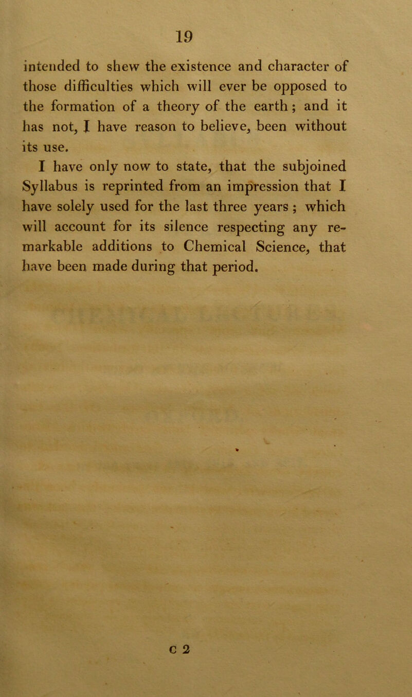 intended to shew the existence and character of those difficulties which will ever be opposed to the formation of a theory of the earth; and it has not, I have reason to believe, been without its use. I have only now to state, that the subjoined Syllabus is reprinted from an impression that I have solely used for the last three years ; which will account for its silence respecting any re- markable additions to Chemical Science, that have been made during that period.