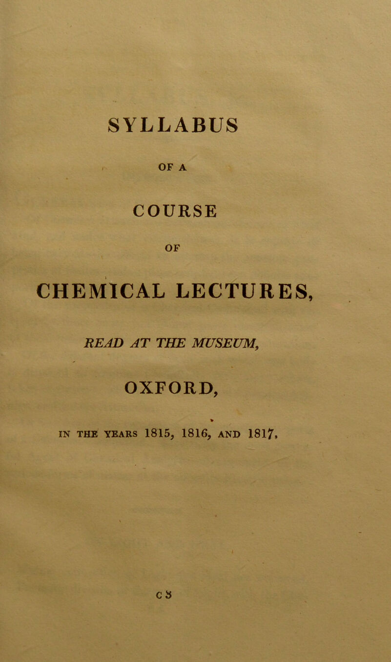 SYLLABUS OF A COURSE CHEMICAL LECTURES READ AT THE MUSEUM, OXFORD, IN THE YEARS 1815, 1816, AND 181?.