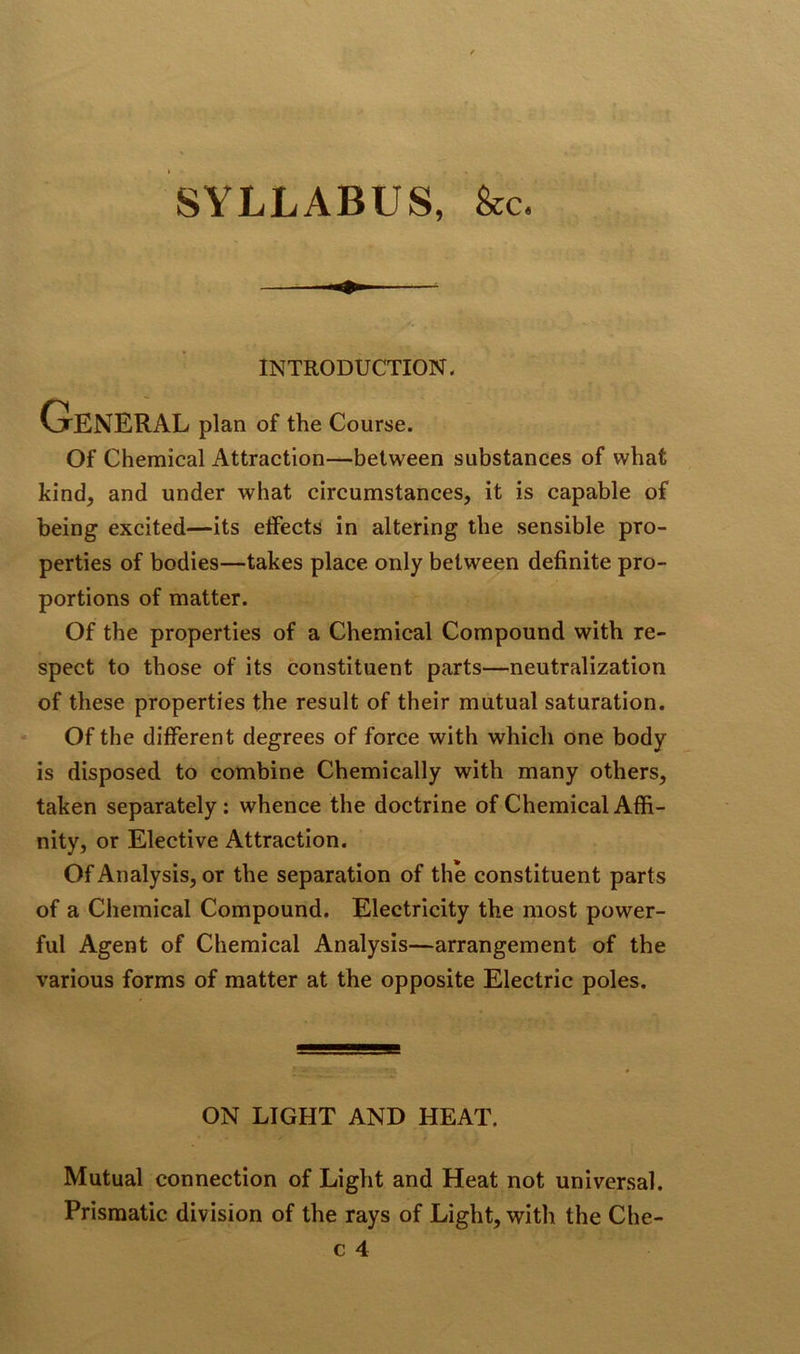 SYLLABUS, &c. INTRODUCTION. General plan of the Course. Of Chemical Attraction—between substances of what kind, and under what circumstances, it is capable of being excited—its effects in altering the sensible pro- perties of bodies—takes place only between definite pro- portions of matter. Of the properties of a Chemical Compound with re- spect to those of its constituent parts—neutralization of these properties the result of their mutual saturation. Of the different degrees of force with which one body is disposed to combine Chemically with many others, taken separately: whence the doctrine of Chemical Affi- nity, or Elective Attraction. Of Analysis, or the separation of the constituent parts of a Chemical Compound. Electricity the most power- ful Agent of Chemical Analysis—arrangement of the various forms of matter at the opposite Electric poles. ON LIGHT AND HEAT. Mutual connection of Light and Heat not universal. Prismatic division of the rays of Light, with the Che- c 4