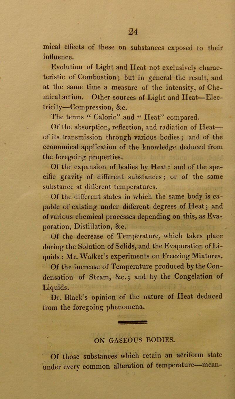 mical effects of these on substances exposed to their influence. Evolution of Light and Heat not exclusively charac- teristic of Combustion; but in general the result, and at the same time a measure of the intensity, of Che- mical action. Other sources of Light and Heat—Elec- tricity—Compression, &c. The terms ee Caloric” and “ Heat” compared. Of the absorption, reflection, and radiation of Heat— of its transmission through various bodies; and of the economical application of the knowledge deduced from the foregoing properties. Of the expansion of bodies by Heat: and of the spe- cific gravity of different substances; or of the same substance at different temperatures. Of the different states in which the same body is ca- pable of existing under different degrees of Heat; and of various chemical processes depending on this, as Eva- poration, Distillation, &c. Of the decrease of Temperature, which takes place during the Solution of Solids, and the Evaporation of Li- quids : Mr. Walker’s experiments on Freezing Mixtures. Of the increase of Temperature produced by the Con- densation of Steam, &c.; and by the Congelation of Liquids. Dr. Black’s opinion of the nature of Heat deduced from the foregoing phenomena. ON GASEOUS BODIES. Of those substances which retain an aSriform state under every common alteration of temperature—mean-