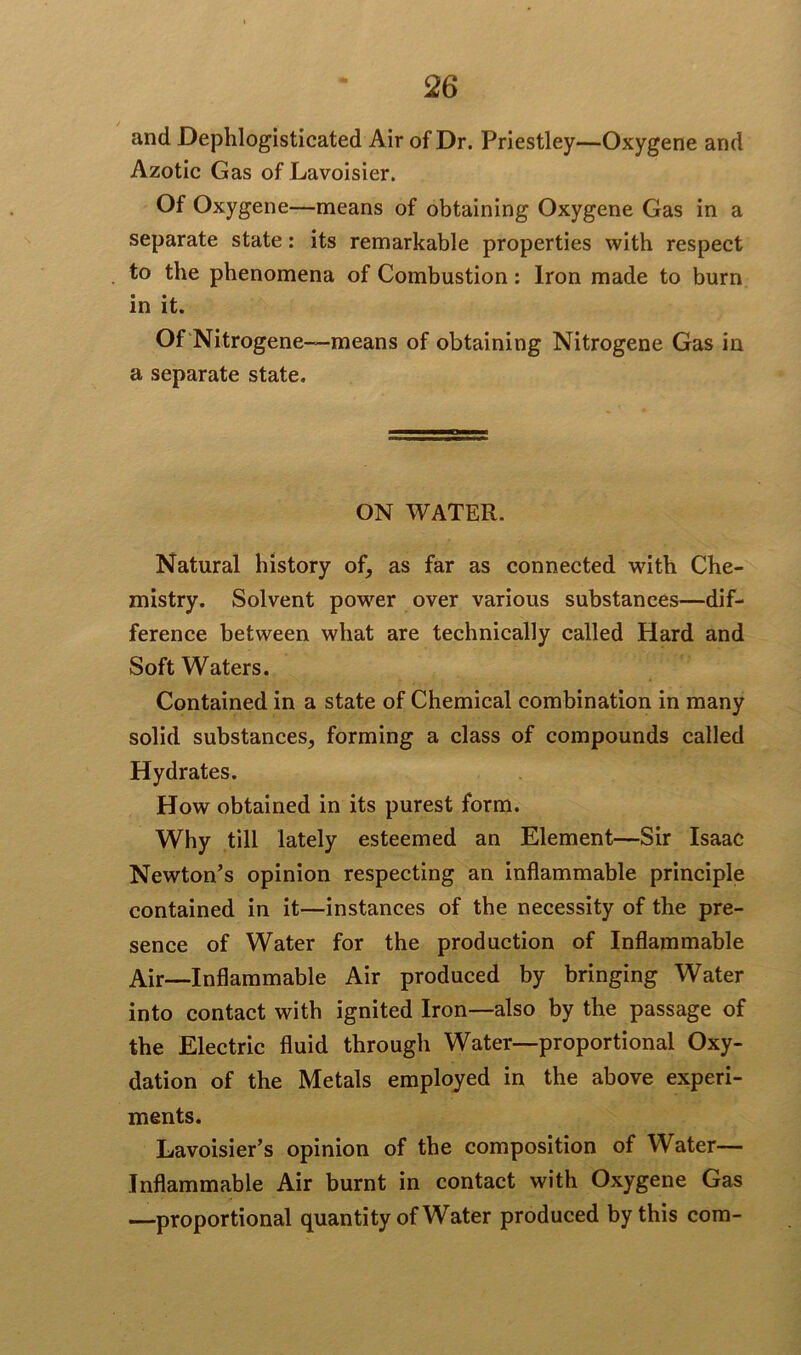 and Dephlogisticated Air of Dr. Priestley—Oxygene and Azotic Gas of Lavoisier. Of Oxygene—means of obtaining Oxygene Gas in a separate state: its remarkable properties with respect to the phenomena of Combustion: Iron made to burn in it. Of Nitrogene—means of obtaining Nitrogene Gas in a separate state. ON WATER. Natural history of, as far as connected with Che- mistry. Solvent power over various substances—dif- ference between what are technically called Hard and Soft Waters. Contained in a state of Chemical combination in many solid substances, forming a class of compounds called Hydrates. How obtained in its purest form. Why till lately esteemed an Element—Sir Isaac Newton’s opinion respecting an inflammable principle contained in it—instances of the necessity of the pre- sence of Water for the production of Inflammable Air—Inflammable Air produced by bringing Water into contact with ignited Iron—also by the passage of the Electric fluid through Water—proportional Oxy- dation of the Metals employed in the above experi- ments. Lavoisier’s opinion of the composition of Water— Inflammable Air burnt in contact with Oxygene Gas —proportional quantity of Water produced by this com-