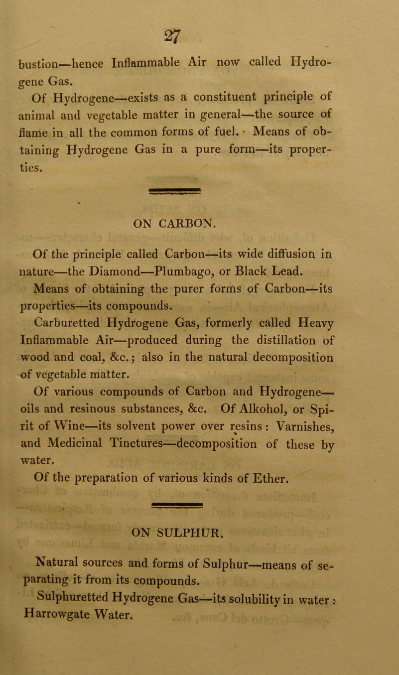bustion—-hence Inflammable Air now called Hydro- gene Gas. Of Hydrogene—exists as a constituent principle of animal and vegetable matter in general—the source of flame in all the common forms of fuel. - Means of ob- taining Hydrogene Gas in a pure form—its proper- ties. ON CARBON. Of the principle called Carbon—its wide diffusion in nature—the Diamond—Plumbago, or Black Lead. Means of obtaining the purer forms of Carbon—its properties—-its compounds. Carburetted Hydrogene Gas, formerly called Heavy Inflammable Air—produced during the distillation of wood and coal, &c.; also in the natural decomposition of vegetable matter. Of various compounds of Carbon and Hydrogene— oils and resinous substances, &c. Of Alkohol, or Spi- rit of Wine—its solvent power over resins : Varnishes, and Medicinal Tinctures—-decomposition of these by water. Of the preparation of various kinds of Ether. ON SULPHUR. Natural sources and forms of Sulphur—means of se- parating it from its compounds. Sulphuretted Hydrogene Gas—its solubility in water; Harrowgate Water.