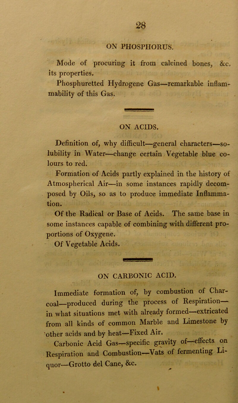 ON PHOSPHORUS. Mode of procuring it from calcined bones, &c, its properties. Phosphuretted Hydrogene Gas—remarkable inflam- mability of this Gas. ON ACIDS. Definition of, why difficult—general characters—so- lubility in Water—change certain Vegetable blue co- lours to red. Formation of Acids partly explained in the history of Atmospherical Air—in some instances rapidly decom- posed by Oils, so as to produce immediate Inflamma- tion. Of the Radical or Base of Acids. The same base in some instances capable of combining with different pro- portions of Oxygene. Of Vegetable Acids. ON CARBONIC ACID. Immediate formation of, by combustion of Char- coal-produced during the process of Respiration— in what situations met with already formed—extricated from all kinds of common Marble and Limestone by 'other acids and by heat—Fixed Air. Carbonic Acid Gas—specific gravity of—effects on Respiration and Combustion—Vats of fermenting Li- quor—Grotto del Cane, &c. I