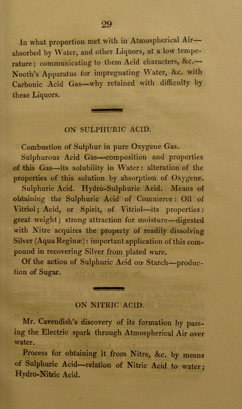In what proportion met with in Atmospherical Air absorbed by Water, and other Liquors, at a low tempe- rature; communicating to them Acid characters, &c. Nooth’s Apparatus for impregnating Water, &c. with Carbonic Acid Gas—why retained with difficulty by these Liquors. ON SULPHURIC ACID. Combustion of Sulphur in pure Oxygene Gas. Sulphurous Acid Gas—composition and properties of this Gas—its solubility in Water: alteration of the properties of this solution by absorption of Oxygene. Sulphuric Acid. Hydro-Sulphuric Acid. Means of obtaining the Sulphuric Acid of Commerce: Oil of Vitriol; Acid, or Spirit, of Vitriol—its properties: great weight; strong attraction for moisture—digested with Nitre acquires the property of readily dissolving Silver (AquaReginae): important application of this com- pound in recovering Silver from plated ware. Of the action of Sulphuric Acid or* Starch—produc- tion of Sugar. ON NITRIC ACID. Mr. Cavendish’s discovery of its formation by pass- ing the Electric spark through Atmospherical Air over water. Process for obtaining it from Nitre, &c. by means of Sulphuric Acid—relation of Nitric Acid to water; Hydro-Nitric Acid.