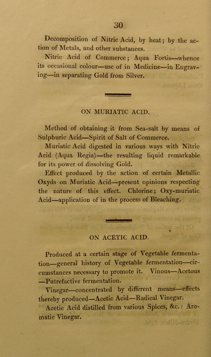 Decomposition of Nitric Acid, by heat; by the ac- tion of Metals, and other substances. Nitric Acid of Commerce; Aqua Fortis—whence its occasional colour—use of in Medicine—in Engrav- ing—in separating Gold from Silver. ON MURIATIC ACID. Method of obtaining it from Sea-salt by means of Sulphuric Acid—Spirit of Salt of Commerce. Muriatic Acid digested in various ways with Nitric Acid (Aqua Regia)—the resulting liquid remarkable for its power of dissolving Gold. Effect produced by the action of certain Metallic Oxyds on Muriatic Acid—present opinions respecting the nature of this effect. Chlorine; Oxy-muriatic Acid—application of in the process of Bleaching. ON ACETIC ACID. Produced at a certain stage of Vegetable fermenta- tion-general history of Vegetable fermentation—cir- cumstances necessary to promote it. Vinous—Acetous —Putrefactive fermentation. Vinegar—concentrated by different means—effects thereby produced—Acetic Acid—Radical Vinegar. Acetic Acid distilled from various Spices, &c.: Aro- matic Vinegar.