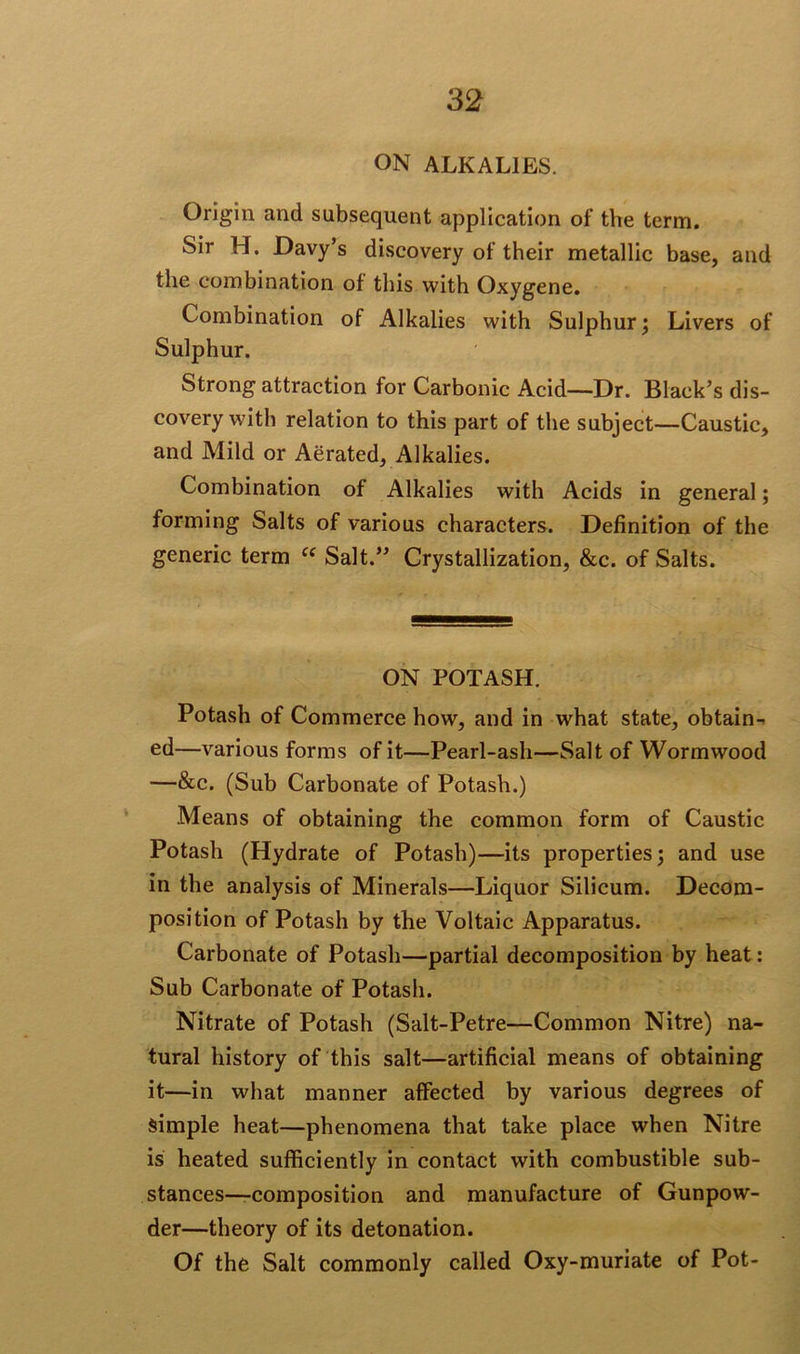 ON ALKALIES. Origin and subsequent application of the term. Sir H. Davy’s discovery of their metallic base, and the combination of this with Oxygene. Combination of Alkalies with Sulphur; Livers of Sulphur. Strong attraction for Carbonic Acid—Dr. Black’s dis- covery with relation to this part of the subject—Caustic, and Mild or Aerated, Alkalies. Combination of Alkalies with Acids in general; forming Salts of various characters. Definition of the generic term ce Salt.” Crystallization, &c. of Salts. ON POTASH. Potash of Commerce how, and in what state, obtain- ed—various forms of it—Pearl-ash—Salt of Wormwood —&c. (Sub Carbonate of Potash.) Means of obtaining the common form of Caustic Potash (Hydrate of Potash)—its properties; and use in the analysis of Minerals—Liquor Silicum. Decom- position of Potash by the Voltaic Apparatus. Carbonate of Potash—partial decomposition by heat: Sub Carbonate of Potash. Nitrate of Potash (Salt-Petre—Common Nitre) na- tural history of this salt—artificial means of obtaining it—in what manner affected by various degrees of simple heat—phenomena that take place when Nitre is heated sufficiently in contact with combustible sub- stances—composition and manufacture of Gunpow- der—theory of its detonation. Of the Salt commonly called Oxy-muriate of Pot-