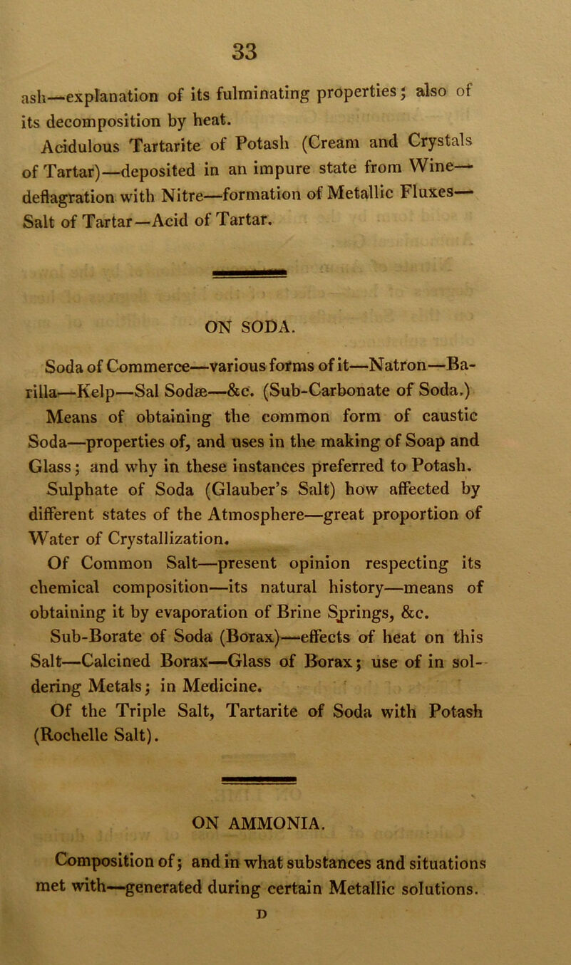 ash—.explanation of its fulminating properties ; also of its decomposition by heat. Acidulous Tartarite of Potash (Cream and Crystals of Tartar)—deposited in an impure state from Wine— deflagration with Nitre—formation ot Metallic Fluxes— Salt of Tartar—Acid of Tartar. ON SODA. Soda of Commerce—various forms of it—Natron—Ba- rilla—Kelp—Sal Sodee—&c. (Sub-Carbonate of Soda.) Means of obtaining the common form of caustie Soda—properties of, and uses in the making of Soap and Glass; and why in these instances preferred to Potash. Sulphate of Soda (Glauber’s Salt) how affected by different states of the Atmosphere—great proportion of Water of Crystallization. Of Common Salt—present opinion respecting its chemical composition—its natural history—means of obtaining it by evaporation of Brine Springs, &c. Sub-Borate of Soda (Borax)—-effects of heat on this Salt—Calcined Borax—Glass of Borax; use of in sol- dering Metals; in Medicine. Of the Triple Salt, Tartarite of Soda with Potash (Rochelle Salt). ON AMMONIA. Composition of; and in what substances and situations met with—generated during certain Metallic solutions. D