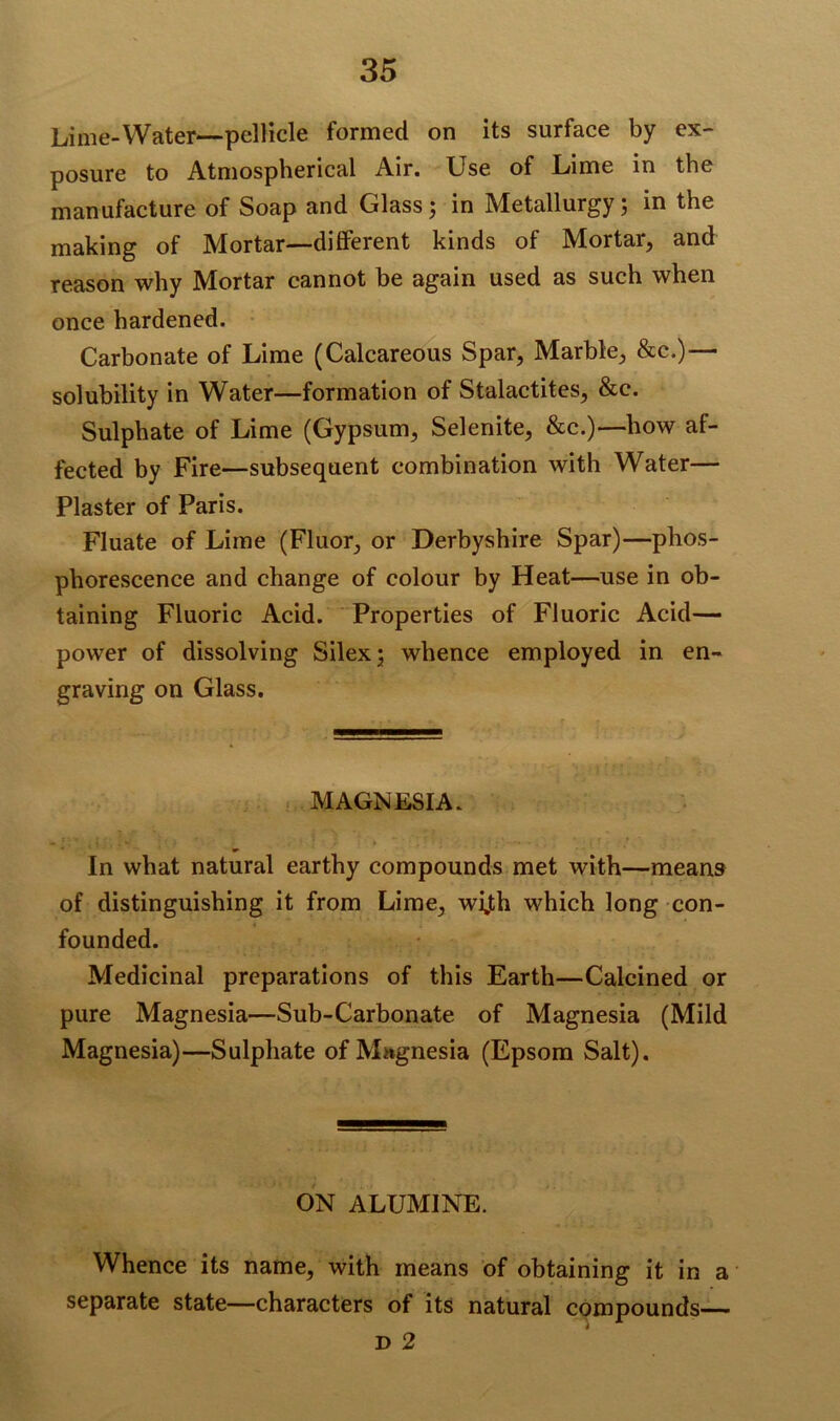 Lime-Water—pellicle formed on its surface by ex- posure to Atmospherical Air. Use of Lime in the manufacture of Soap and Glass; in Metallurgy; in the making of Mortar—different kinds of Mortar, and reason why Mortar cannot be again used as such when once hardened. Carbonate of Lime (Calcareous Spar, Marble, &c.)— solubility in Water—formation of Stalactites, &c. Sulphate of Lime (Gypsum, Selenite, &c.)—how af- fected by Fire—subsequent combination with Water— Plaster of Paris. Fluate of Lime (Fluor, or Derbyshire Spar)—phos- phorescence and change of colour by Heat—use in ob- taining Fluoric Acid. Properties of Fluoric Acid— power of dissolving Silex; whence employed in en- graving on Glass. MAGNESIA. In what natural earthy compounds met with—means of distinguishing it from Lime, wijth which long con- founded. Medicinal preparations of this Earth—Calcined or pure Magnesia—Sub-Carbonate of Magnesia (Mild Magnesia)—Sulphate of Magnesia (Epsom Salt). ON ALUMINE. Whence its name, with means of obtaining it in a separate state—characters of its natural compounds— d 2