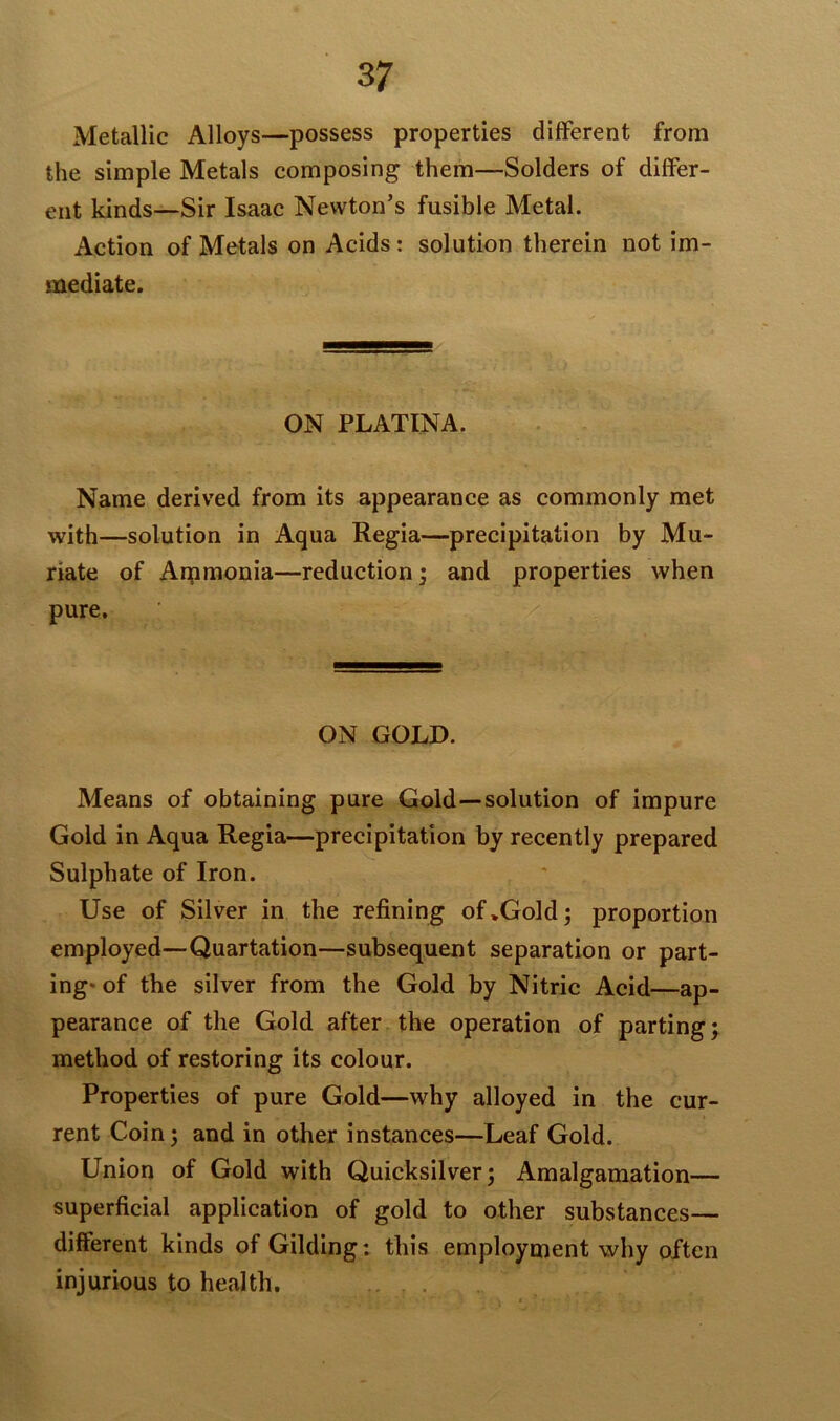 Metallic Alloys—possess properties different from the simple Metals composing them—Solders of differ- ent kinds—Sir Isaac Newton’s fusible Metal. Action of Metals on Acids: solution therein not im- mediate. ON PLATINA. Name derived from its appearance as commonly met with—solution in Aqua Regia—precipitation by Mu- riate of Ammonia—reduction; and properties when pure. ON GOLD. Means of obtaining pure Gold—solution of impure Gold in Aqua Regia—precipitation by recently prepared Sulphate of Iron. Use of Silver in the refining of .Gold; proportion employed—Quartation—subsequent separation or part- ing* of the silver from the Gold by Nitric Acid—ap- pearance of the Gold after the operation of parting method of restoring its colour. Properties of pure Gold—why alloyed in the cur- rent Coin; and in other instances—Leaf Gold. Union of Gold with Quicksilver; Amalgamation— superficial application of gold to other substances— different kinds of Gilding: this employment why often injurious to health. v* •