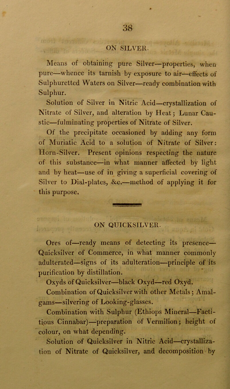 ON SILVER. Means of obtaining pure Silver—properties, when pure—whence its tarnish by exposure to air—effects of Sulphuretted Waters on Silver—ready combination with Sulphur. Solution of Silver in Nitric Acid—crystallization of Nitrate of Silver, and alteration by Heat; Lunar Cau- stic—fulminating properties of Nitrate of Silver. Of the precipitate occasioned by adding any form of Muriatic Acid to a solution of Nitrate of Silver: Horn-Silver. Present opinions respecting the nature of this substance—in what manner affected by light and by heat—use of in giving a superficial covering of Silver to Dial-plates, &c.—method of applying it for this purpose. ON QUICKSILVER. Ores of—ready means of detecting its presence— Quicksilver of Commerce, in what manner commonly adulterated—signs of its adulteration—principle of its purification by distillation. Oxyds of Quicksilver—black Oxyd—red Oxyd. Combination of Quicksilver with other Metals; Amal- gams—silvering of Looking-glasses. Combination with Sulphur (Ethiops Mineral—Facti- tious Cinnabar)—preparation of Vermilion; height of colour, on what depending. Solution of Quicksilver in Nitric Acid—crystalliza- tion of Nitrate of Quicksilver, and decomposition by