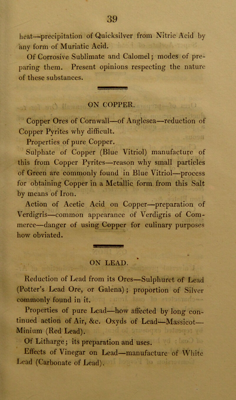 heat—precipitation of Quicksilver from Nitric Acid by any form of Muriatic Acid. Of Corrosive Sublimate and Calomel; modes of pre- paring them. Present opinions respecting the nature of these substances. ON COPPER. , • r r r Copper Ores of Cornwall—of Anglesea—reduction of Copper Pyrites why difficult. Properties of pure Copper. Sulphate of Copper (Blue Vitriol) manufacture of this from Copper Pyrites—reason why small particles of Green are commonly found in Blue Vitriol—process for obtaining Copper in a Metallic form from this Salt by means of Iron. Action of Acetic Acid on Copper—preparation of Verdigris—common appearance of Verdigris of Com- merce—danger of using Copper for culinary purposes how obviated. ON LEAD. Reduction of Lead from its Ores—Sulphuret of Lead (Potter’s Lead Ore, or Galena); proportion of Silver commonly found in it. Properties of pure Lead—how affected by long con- tinued action of Air, &c. Oxyds of Lead—Massicot— Minium (Red Lead). Of Litharge; its preparation and uses. Effects of Vinegar on Lead-—manufacture of White Bead (Carbonate of Lead).