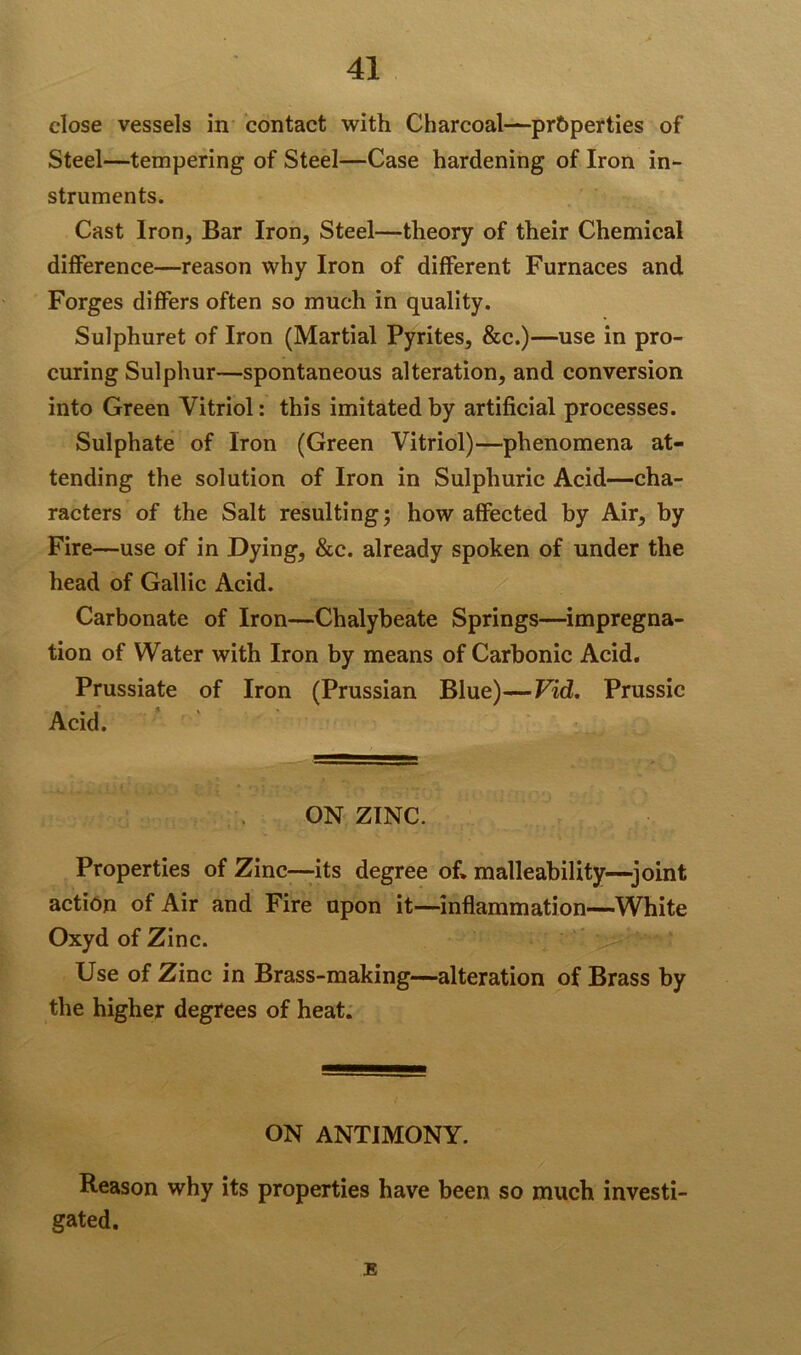 close vessels in contact with Charcoal—properties of Steel—tempering of Steel—Case hardening of Iron in- struments. Cast Iron, Bar Iron, Steel—theory of their Chemical difference—reason why Iron of different Furnaces and Forges differs often so much in quality. Sulphuret of Iron (Martial Pyrites, &c.)—use in pro- curing Sulphur—spontaneous alteration, and conversion into Green Vitriol: this imitated by artificial processes. Sulphate of Iron (Green Vitriol)—phenomena at- tending the solution of Iron in Sulphuric Acid—cha- racters of the Salt resulting; how affected by Air, by Fire—use of in Dying, &c. already spoken of under the head of Gallic Acid. Carbonate of Iron—Chalybeate Springs—impregna- tion of Water with Iron by means of Carbonic Acid. Prussiate of Iron (Prussian Blue)—Vid. Prussic Acid. ON ZINC. Properties of Zinc—-its degree of* malleability—joint action of Air and Fire upon it—inflammation—White Oxyd of Zinc. Use of Zinc in Brass-making—alteration of Brass by the higher degrees of heat. ON ANTIMONY. Reason why its properties have been so much investi- gated. E