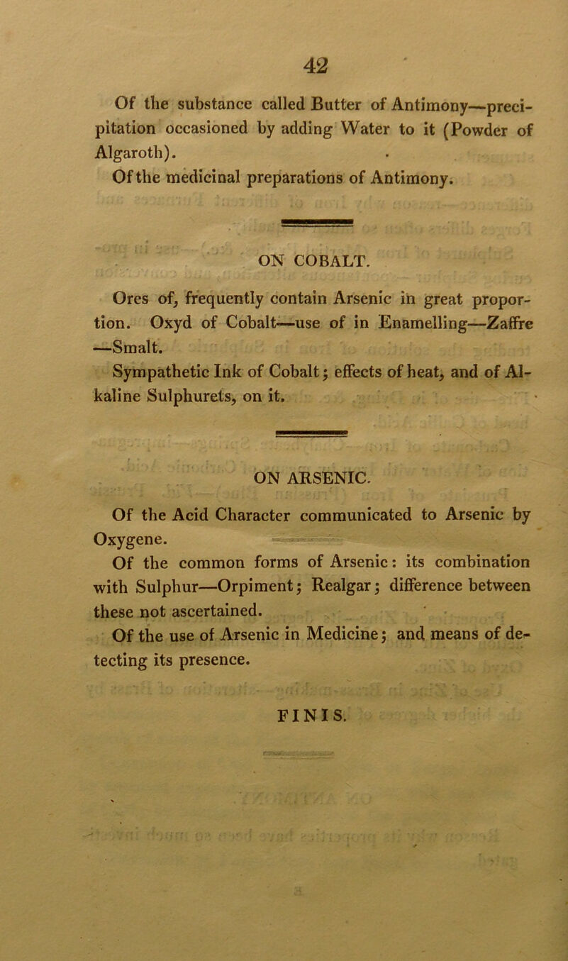 Of the substance called Butter of Antimony—preci- pitation occasioned by adding Water to it (Powder of Algaroth). Of the medicinal preparations of Antimony. ON COBALT. Ores of, frequently contain Arsenic in great propor- tion. Oxyd of Cobalt—use of in Enamelling—Zaffre —Smalt. Sympathetic Ink of Cobalt; effects of heat, and of Al- kaline Sulphurets, on it. ON ARSENIC. Of the Acid Character communicated to Arsenic by Oxygene. Of the common forms of Arsenic: its combination with Sulphur—Orpiment; Realgar; difference between these not ascertained. Of the use of Arsenic in Medicine; and means of de~ tecting its presence. FINIS.