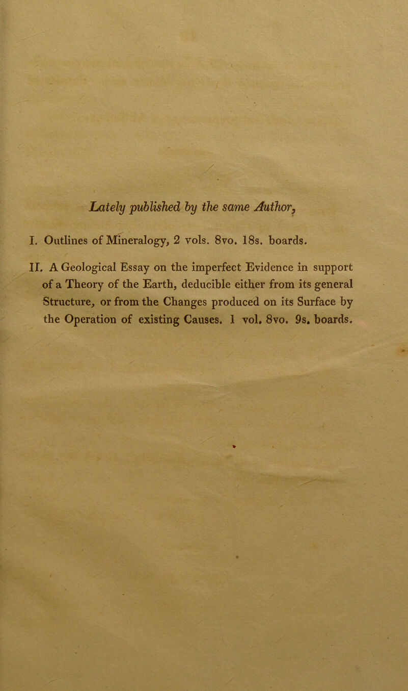 Lately published by the same Author, I. Outlines of Mineralogy, 2 vols. 8vo. 18s. boards. II. A Geological Essay on the imperfect Evidence in support of a Theory of the Earth, deducible either from its general Structure, or from the Changes produced on its Surface by