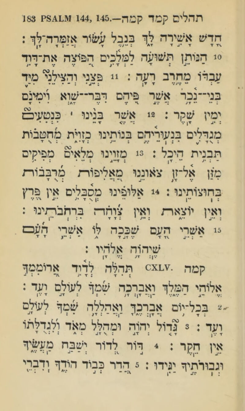 חדש אשירה לך בנבל עש'\*ר אזמרה־לך : ז ▼ •1. י ז* : ד - : י xך 0! הנותן תשועה למלכים הפ׳וצה את־דוד עברו מחרב רעה : !! פצני והצילד מיד - : ״ ?•>/• ▼ ז, ; בני־־נכר אשר פיהם רבו—שוא וימינם ; •* •• ▼ע :• ״.*^ 1• ?ד • ••״ •די/: • • ▼ ימין שקר : 2! אשר בנינו י כנטעי□ : ▼ן :־ •%> ▼ מגדלים בנעוריהם בנותינו כזוית מהטבות ; \ זי • : ן - ; •״ע : ▼ • א ; \ ▼ תבנית היכל : 3! מזוינו מלאים מפיקים - : •< ** *ין ; : •• • : • מזן אל־זן צאוננר מאליפורת מרבבוות • •י •% x/ ״*^ \ ▼ בחוצותינו: 4! אלופינו מסבלים אין פרץ ואין י1צארת ואין צוחדק ברחברתינו : :-״גי ״•^ ;•*עי ג ▼ ▼ •זן •*ן צ! אשרי העם שככה לו אשרי העכם . ־ : •■ג .<ז ז ־.- זג ד ׳■ : ••ן יי ■ז■ שיהוה אלהיו : •.•ן: זע :••• זן קמה תהלה לדוד ארוממך י ;•ד ;▼•ע אלוהי המלך ואברכה שמך לעולם ועד : - •.•,ע•.״׳ -ן:- דן: ד( • 1• : ז* ״•*1 ■ע בכל־יום אברכך ואהללה שמך לעולם :זע :־ ז!; •.•<׳'ז ־!:- - : זע • : • יי- ועד : 3 !גדול יהוה ומהלל מאד ולגדלתו ז •••ן ז > : זע : \ זע : <׳ : * ג י אין חלןף : 4 דור לד1ר ישבח מעשיך וגבורתיך ינידף: 3 הדר כביד הודך ודברי