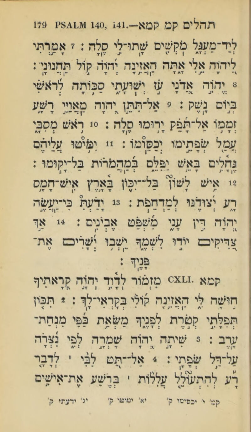 תהל ים קט קמא—.141 ,1140ג.1^8? 179 ליד־משצל מקשים שתדלי סלה : ז אמרתי : ־ ־ ; ן : זן ^ ז• -ג: • ליהיה אלי אתה האזינה יהוד. קול תחנוני■: •ז • ז* י ־1;־•<▼ : x ב' -ן;- ז! ^ יהוה אדני עז ישועתי סכותה לרא^וי ד•• •1• ; • בי׳ום נשק : 9 אל־תתז יהוה מאויי ר׳שע : 1. ד! *.־ ־ • -ג' .מד ־1 ז■ ז* זממו אל־תפק ירומו סלה : 0! ראש מסבי : ד ;. ־ ד ~ ▼ ע •דן▼ 1 : • ד* עמל שפתימי יכסומו: !! י&יטו עליהם :־ : ז• -ג ; ־ ^ ....  גחלים באש יפלם במה&תת בל־יקומו : 2! איש לשון בל־־יכון בארץ איש־חמס •ג ־ד י •־ • ^ י ▼ י •ן ▼ ▼ע רע יצודנו למדחפת: 3! ידעת כי־יעעזה ז•* ; ~ . . . ״ ן ■ן .... -ן;- יהוה דץ עני משפט אבינים : 14 אך ■1■ ■ע י ז• ־* • ; ־ ••• : •1 ־1. צדיקיכם יודו לשמך ישבו י׳טריכם את־ . • י ^ ״ : •••< •ין ; < ; ז• • ״.״ פניך ; ▼ •\| י קטא .x0^ מזמור לדוד יהוד, קראתיך • : : ▼ מ : ז־!. ▼ • * חו׳טה לי האזינה ק1לי בקראי־לך : * תכרן תפלתי קטרת לפניך משאת כפי מנחת- ערב : 3 שיתה יהוד. שמרה לפי נצרה ין••• • יג מי י : י*. • • : יי על־דל שפתי: 4 אל־־תט לבי י לדבר ~ : י ין - • . : ד י> רע להת^ילל עללות י ברשע את־אישים ד ; ד* ״ : * ¥ ** רט׳ י׳ יכסימו ק' יא' ימוטי ק' יג' ידעתי ק׳ יא׳ ימוטו ה׳