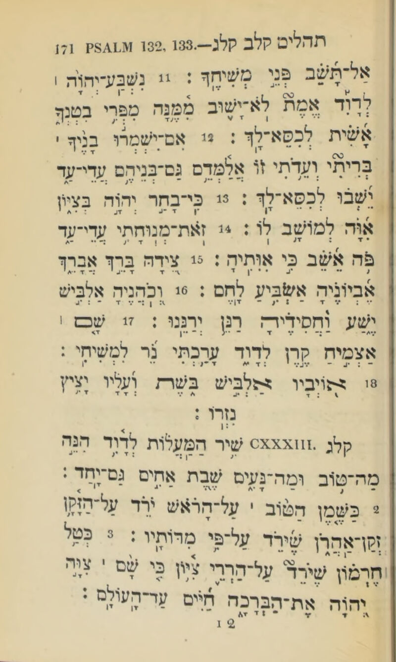 תהלים קלב קלג—.32.133' 171 !  נשבע־יהלה 1 לךוד אמת לא;'שוב ממנה מפרי בטנ^ אשית לכסא־לזי : י' אם;ישםרו בניך ■ בריתי ועדתי אלמדם נם־בניהם עדי-עד • * •־־■:••; ־ : י.•;. •• ישבו לכסא־לך : 3! כי־בחר יהוה בציון אוה למ1שב לו: זאת־מנוחתי עדי־עד כה אשב כי אותיר,: 3! צידה ברך אברך אביוניה אע^ביע לחם : 6ג וכהניד. אלביש •■• : ••• ■ד - 1 •> - זן•.• 1: ן :• ז * : •3 יש;; וחסידידה רנן ירננו : 17 שס < אצמיח קרן לדוד ערכתי בר למשיחי : - : •3 ־ •••ג•.• י : ז •</ ?■־;:• •• • : • •ן 8! ^-גויביו ^5לביש בשרת ועליו יציץ \ ; ד - : •1. * •.• : ז ז■ ז ■׳• י נזרו : ■=׳ > קל; .^1^xxx^ שיר חמעלות לתר חנה מה־טוב ומה״נעים שבת אחים גם־יחד : . , - ז■ •* ■•■ו■•■ ־ י > ־ בשמן הטוב י על־הרזנש 'רד על-היקן זקךאהרן ׳פירד על־פי מרותיו: 3 כטל חרמון שירד^ על־הררי ציון כי ' ציה יהוה את־חברכה חיים ער-העולם : ^ - ן ז ז^ 2י ג