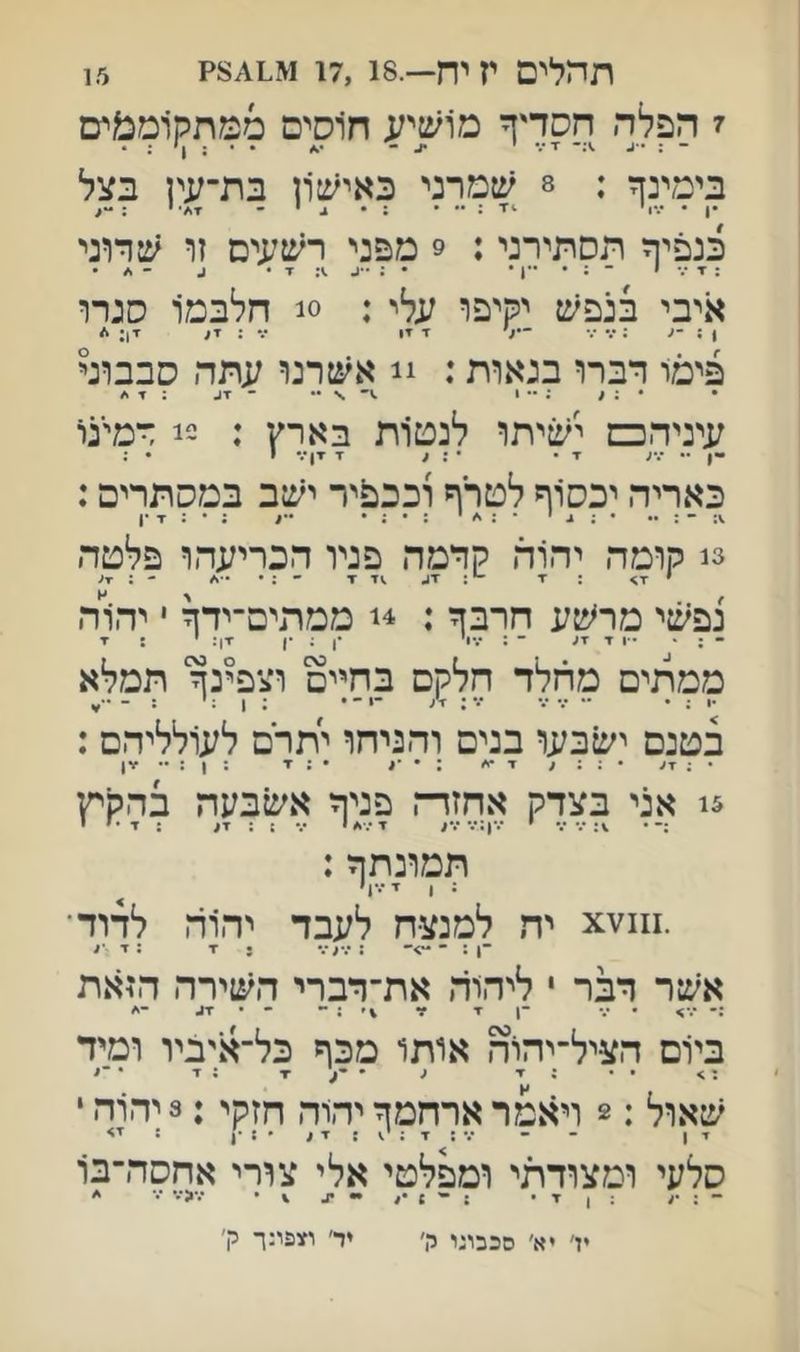 15 תחלים י? יח—.17,18 ז הפלה חסדיך מושיע ח1סים מםתק1ממים - : ••ע .):־ ז•.• י ^ בימינך : 8 שמרני כאיש1ן בת־עין בצל כנפיך תסתירני: 9 מפני רשעים זו שדוני איבי בנפש יקיפו עלי : 0! חלבמ1 סנרו פימו דברו בנאות: !! אשרנו עתה סבבוני • • : < ; 1 \ ־ 7ג : 7 ./ עיניהפם ישיתו לנטות בארץ : 2! דמינו -ן •• •.״; ▼ • • : / X ▼ן/• י • : כאריה יכסוף לטרף וככפיר ישב במסתרים: 3נ קומה יהוה קדמה פניו הכריעהו פלטה י ד> : ד -י; זג ▼ • ; • - : ▼ע נפשי מר^:ע חרבך : 4! ממתים־ידך י יהרה - : • • ו ד זג ״־ : עוי •ן ; •ן ^ן: י : ז ממתים מרזלד חלקם בחיים וצפינך תמלא בטנם ישבעו בנים והניחו יתרם לעולליהם : • ; 7< • ; ; , 7 •י׳ : • : 7 ; 1 : ■7) 5! אני בצדק אחזדח פניך אשב;;ה בהקיץ י ־.*ן:••• ״.״ג ״.״ 5 : ▼ג : ד ׳ י תמונתך: : ן ז ד ^ יה למנצח לעבד יהוה לדוד ־1 :־•־>־ : : 7 :ד ו אשר דבר י ליהוד, את־דברי השירה הזאת :• -ן 7 7 \׳ : -• • 7,. בי1ם הציל־יהוה אותו מכף כל־איביו ומיד •• ;7 1 '*•^7 ;7 ' שאול :2 ויאמר ארחמך יהוה חזקי:3 יהרה י 7 ן ־ ־ ••• ; 7 : : 7 , ׳ ! •ן : סלעי ומצודתי ומפלטי אלי צורי אחסה־בו יז׳ יא׳ סבבוני יו' יד׳ וזופינך ק׳