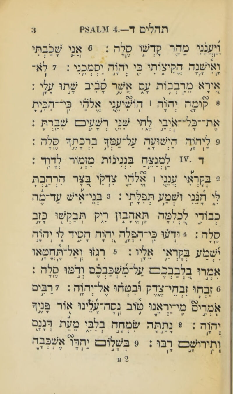 3 תהלים ד—.4 ויענני מהר קדש־ר סלה : 6 אני שכבתי ואישנה הקיצ׳ותי כי יד^ה יסמכני: 7 לא־ אירא מרבבות עם אשר סביב עלי : ^ •״ *ן : ^ ^ :• י.־ע ▼ • ז 1- x זין 8 קומה יהוה י הו^טיעני אלהי כי־־הכית את־־כל־־איבי לחי שני רשעיכס שברת : ז־ 1 ; ־־^ ״.•^ • • ; ▼ •1 • -1 : ▼ 9 ליהוה הישועה על־עמך ברכתך סלה : ד •^'1 למנצח בנגינות מזמור לדוד : ־1 ; ־ - • : • • : ^ :1• x 2 בקראי ענני ן אלהי צדקי בצר הרחבת לי הנני ושמע תפלתי: 3 בני־איש עד־מה x •• • : : • ז■ •1 : •• • כב1רי לכלמה תאהבון ריק תבקשו כזב ; .ע ; • x •.•ן :••• x ^ י •* ׳ x x^ סלה: 4 ודעו כי־הפלה יהוד. חסיד לו יהוד. •%ן ז• ; •ן • : ▼1- 1: ▼ ▼ ישמח בקראי אליו: 5 רמו ואל־תחטאו . . - : 7 ׳; • ע •• x, • : :ן - ••,;?1x1 אמדו בלבבנכס על־משכבכם ודמו סלד. : ׳ ^ ־ •:־;־•• ג*• י ■י 0 זבחו זבחי־צדק ובטחו אל־ןהוד,: 7 רבים • ^ • • •• •,*^*4* * * 9 אמרים מי־יראנו ט־וב נסדרעלינו אור פניך 1 ; •4 •1 ־: ״•^ ע •ו x x יי■ יהוה : 8 נתתה שמחה בלבי מעת דגנם 1 יי■) x ; • x x^ : • •</  ' ותירוש□ רבו: 9 בשלו□ יחדו אשכבה ן., 4x ,, ;זי• ־ ז■ • • ׳י