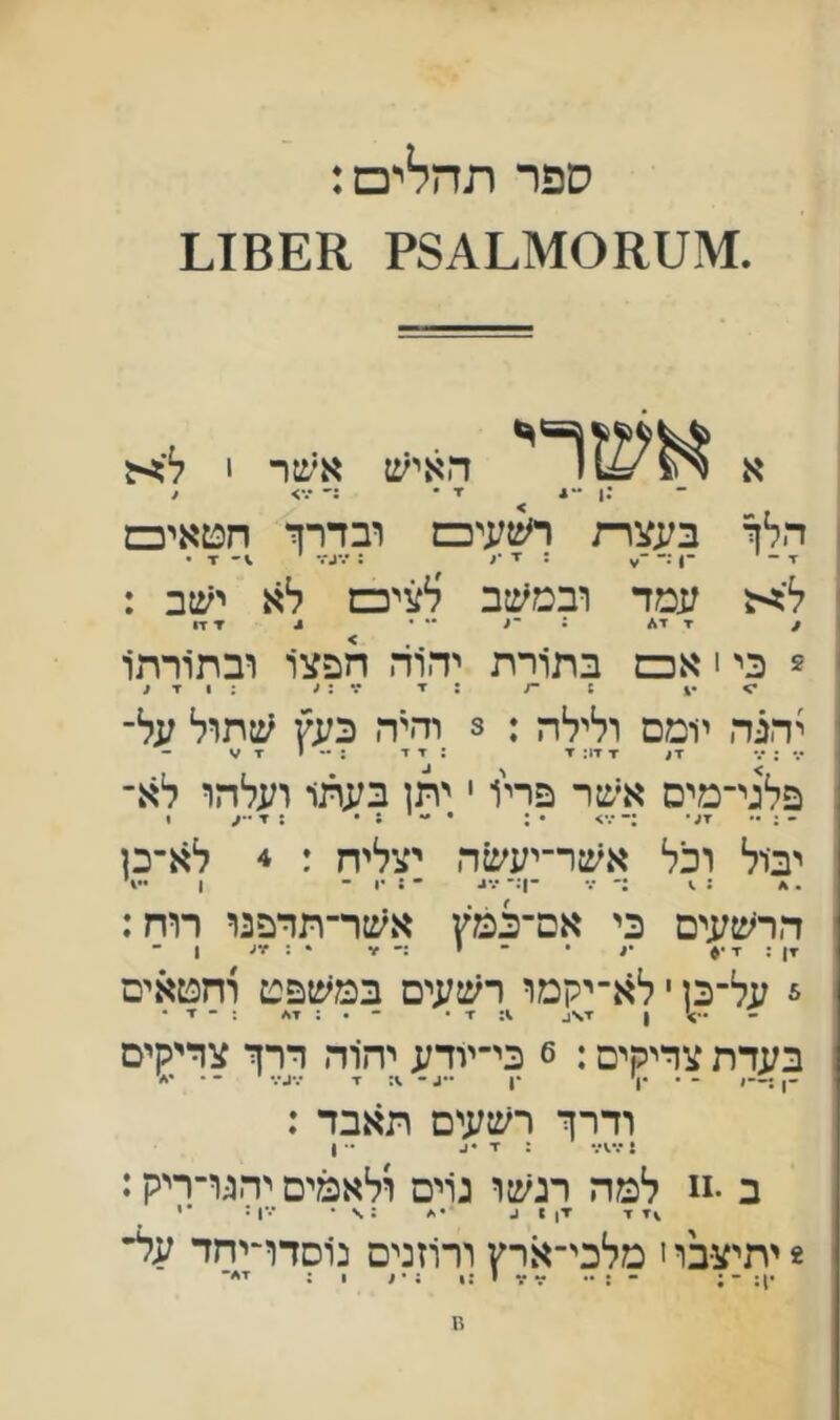 ספר תהלים: א 4•• 1: האיש אשר 1 ל'^ -. ־ ■ו־ :־ •••> < הלך בעצרת ר^ןעיכש ובדרך חטאיכש ז• - -ן : ■ד : '.•ג־.־ ז • ל'^ עמד ובמיטב לציכש לא ישב : / דד* ; ־< ״ • * ▼ דו 5 כי י אכם בתורת יהוד. חפצו ובתורה1 •> •4 : ־7 : ▼ ^ ; 1 ▼ < יהגר. יומס ולילה : 3 והיה כעץ שתול על־ •.״:״.״ ▼! ▼זיז: ▼ : ▼ ז* :  •ד פלגי־מיס אשר פריו י יתן בעתו ועלהו לא- יבול וכל אשר־יעשה יצליח : 4 לא-כן הר׳שעים כי אם־כמץ אשר־תדפנו רוח: דן ; ד •ע • ־ י זו • : זיע 1 ־ 5 על־כן י לא־יקמו רשעים במשפט וחטאים ן ד\ע ד • - • : ד* : - ז■ • בעדת צדיקים: 6 כי־יודע יהרה דרך צדיקים - • •ן' •1 ••ע - .1: ז■ •••••■• ־ ודרך רשעים תאבד : : ד •ע •• 1 ב •11 למח רגשו גרים ולאמים יהגו־ריק: ^ד ד יי) * 1. •.ז : \ • •••ן: •י * יתיצבו י מלכי־ארץ ורוזנים נוםדדיחד על *1: ־ ; - : •• זו זו י :1 ; • ע ן ; ד*־ מ