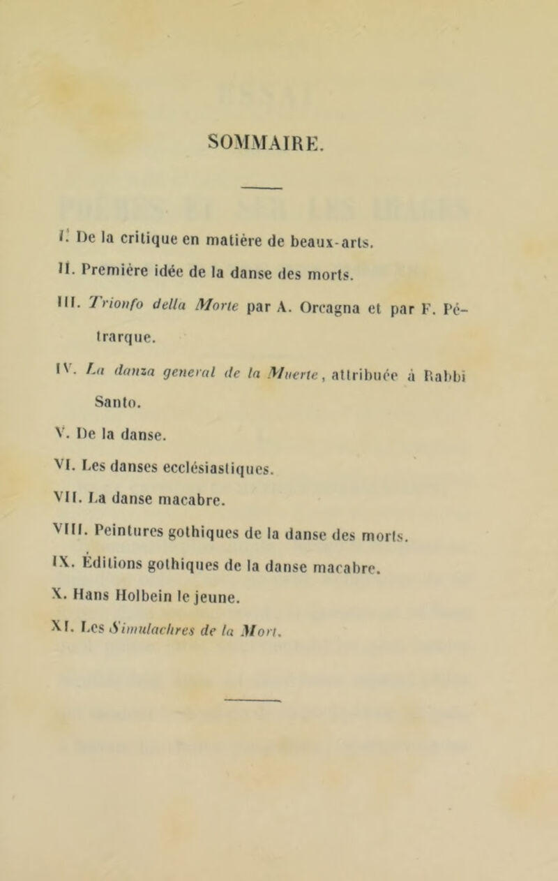 SOMMAIRE. i: De la critique en matière de beaux-arts, il. Première idée de la danse des morts. III. 7’rionfo delta Morte par A. Orcagna et par F. Pé- trarque. I'. /.(J danza general de la Mnerte, attribuée à P.abbi Santo. V. De la danse. VI. Les danses ecclésiastiques. VIL l.a danse macabre. Vni. Peintures gothiques de la danse des morts. IX. Éditions gothiques de la danse macabre. X. Hans Molbein le jeune. XI. I.es Siwutaclires de la Mon.