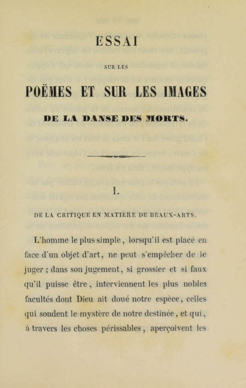 SUR LES POËMES ET SIR LES IMAGES DE E.% DAIV<$E DES IflORTS. I. DE LA CRITIQUE EN MATIERE DE BEAUX-ARTS, L’homme le plus simple, lorsqu’il est placé en face d’un objet d’art, ne peut s’empêcher de le juger ; dans son jugement, si grossier et si faux {[u’il puisse être, interviennent les plus nobles facultés dont Dieu ait doué notre espèce, celles qui sondent le mystère de notre destinée, et qui, à travers les choses périssables, aperçoivent les
