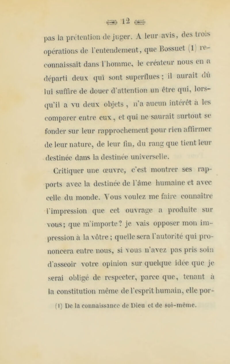 «s? pas la piatcntioii déjuger. A leur avis, des U ois opérations de l’entendenient, que liossuet ^1) re- connaissait dans riiomnie, le créateur nous en a départi deux qui sont superflues ; il aurait ou lui suffire de douer d’attention un être qui, lors- (ju’il a vu deux olijets , n’a aucun intérêt à les comparer entre eux, et qui ne saurait surtout se fonder sur leur rapprochement pour rien affirmer de leur nature, de leur fin, du rang que tient leur destinée dans la destinée universelle. Critiquer une œuvre, c’est montrer ses rap- ports avec la destinée de fiime humaine et avec celle du monde. Vous voulez me faire connaître l'impression que cet ouvrage a produite sur vous; que m'importe? je vais opposer mon im- pression à la \ être ; quelle sera l’autorité qui pro- noncera entre nous, si vous n’avez pas pris soin d’asseoir votre opinion sur quelque idee que je serai obligé de respecter, parce que, tenant à la constitution même de l’esprit humain, elle por- (I) De la connaissance de Dieu et de soi-incine.