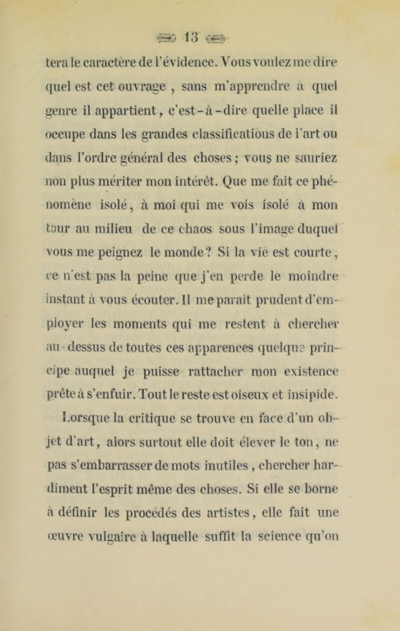 tei’a le caractère de l’évidence. Vous voulez me dire ({uel est cet ouvrage , sans m’apprendre a quel genre il appartient, c’est-à-dire quelle place il occupe dans les grandes classifications de Tartou dans Tordre général des choses ; vous ne sauriez non plus mériter mon intérêt. Que me fait ce phé- nomène isolé, à moi qui me vois isolé à mon tour au milieu de ce chaos sous l’image duquel vous me peignez le monde? Si la vie est courte, ce n’est pas la peine que j’en perde le moindre instant à vous écouter. 11 me parait prudent d’em- ployer les moments qui me restent à chercher au-dessus de toutes ces apparences quelque prin- cipe auquel je puisse rattacher mon existence prête à s’enfuir. Tout le reste est oiseux et insipide. Lorsque la critique se trouve en face d’un ob- jet d’art, alors surtout elle doit élever le ton, ne pas s’embarrasser de mots inutiles, chercher har- diment l’esprit même des choses. Si elle se borne à définir les procédés des artistes, elle fait une œuvre vulgaire à laquelle suffit la science qu’on