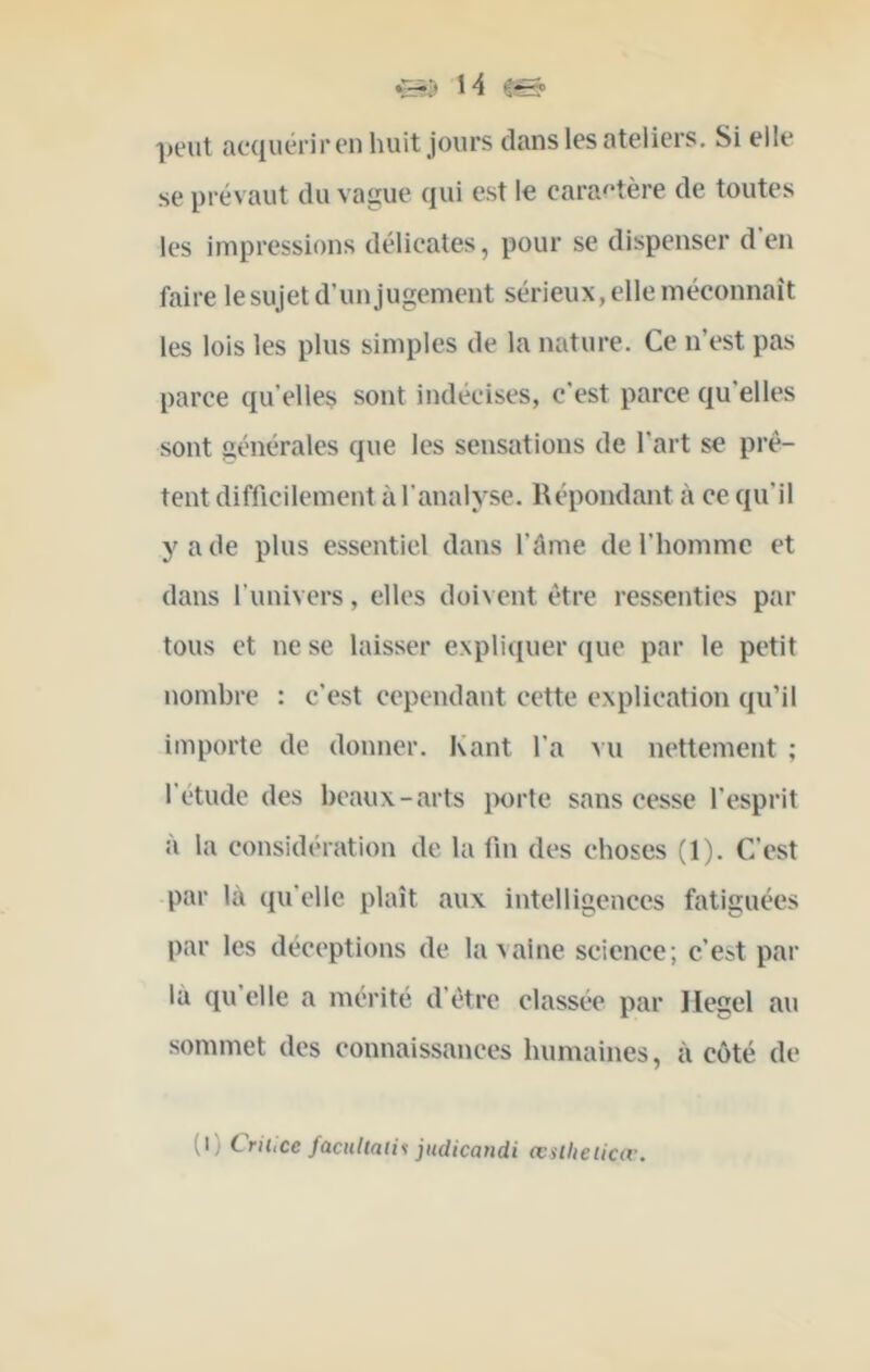 peut acquériron huit jours dans les ateliers. Si elle se prévaut du vague qui est le caractère de toutes les impressions délicates, pour se dispenser d en faire le sujet d’un jugement sérieux, elle méconnaît les lois les plus simples de la nature. Ce n’est pas parce qu’elles sont indécises, c'est parce qu’elles sont générales que les sensations de l’art se prê- tent difficilement à l’analyse. Répondant à ce qu’il y a de plus essentiel dans l’âme de l’homme et dans l’univers, elles doivent être ressenties par tous et ne se laisser expliquer (jue par le petit nombre : c’est cependant cette explication qu’il importe de donner. Kant l’a >u nettement ; l’étude des beaux-arts iwrte sans cesse l’esprit à la considération de la lin des choses (1). C’est par là qu’elle plaît aux intelligences fatiguées par les déceptions de la vaine science; c’est par là qu’elle a mérité d’être classée par Hegel au sommet des connaissances humaines, à côté de (i) Lrihce f(iCHUaii<< judicandi œslheiica'.