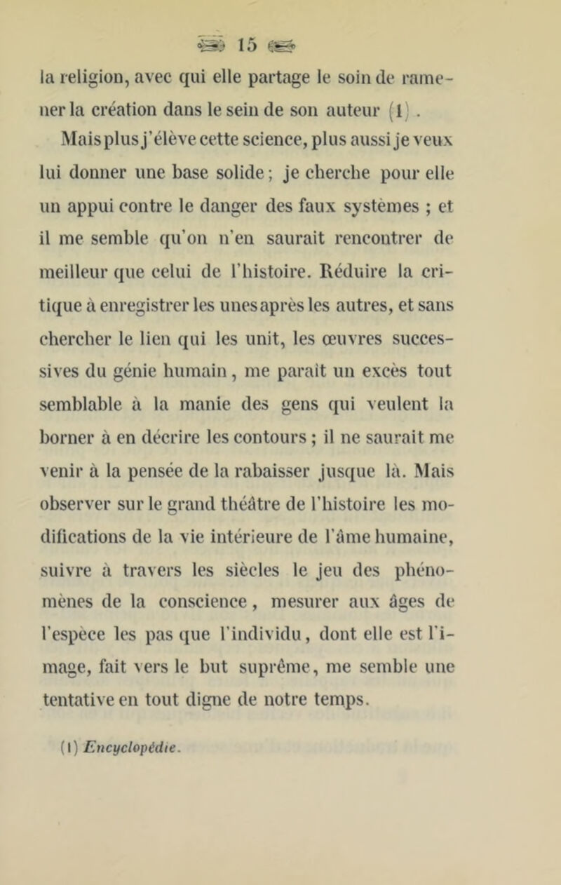la religion, avec qui elle partage le soin de rame- ner la création dans le sein de son auteur (l) . Mais plus j’élève cette science, plus aussi je veux lui donner une base solide ; je cherche pour elle un appui contre le danger des faux systèmes ; et il me semble qu’on n’en saurait rencontrer de meilleur que celui de l’histoire. Réduire la cri- tique à enregistrer les unes après les autres, et sans ehercher le lien qui les unit, les œuvres succes- sives du génie humain, me parait un excès tout semblable à la manie des gens qui veulent la borner à en décrire les contours ; il ne saurait me venir à la pensée de la rabaisser jusque là. Mais observer sur le grand théâtre de l’histoire les mo- difications de la vie intérieure de l’âme humaine, suivre à travers les siècles le jeu des phéno- mènes de la conscience, mesurer aux âges de l’espèce les pas que l’individu, dont elle est l’i- mage, fait vers le but suprême, me semble une tentative en tout digne de notre temps. (I) Encyclopédie.