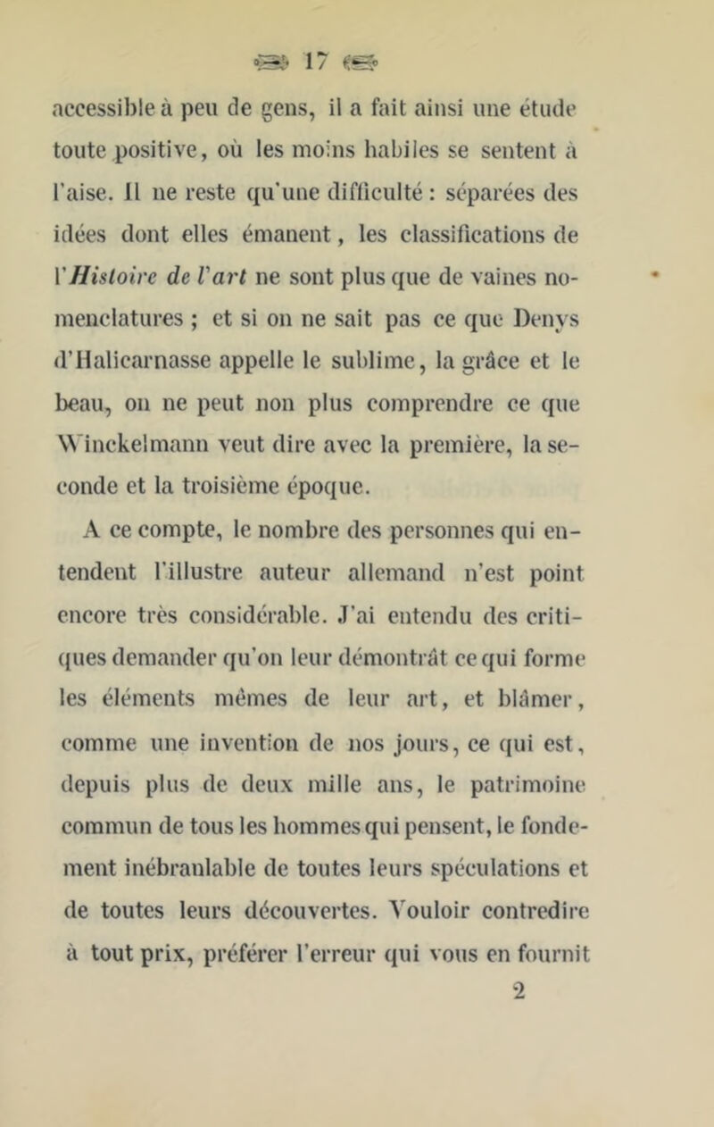 accessible à peu de gens, il a fait ainsi une étude toute positive, où les moins habiles se sentent à l’aise. 11 ne reste qu’une difticulté : séparées des idées dont elles émanent, les classifications de \'Histoire de l'art ne sont plus que de vaines no- menclatures ; et si on ne sait pas ce que Denvs d’Halicarnasse appelle le sublime, la grâce et le beau, on ne peut non plus comprendre ce que Winckelmann veut dire avec la première, la se- conde et la troisième époque. A ce compte, le nombre des personnes qui en- tendent l’illustre auteur allemand n’est point encore très considérable. J’ai entendu des criti- ({ues demander qu’on leur démontrât ce qui forme les éléments memes de leur art, et blâmer, comme une invention de nos jours, ce qui est, depuis plus de deux mille ans, le patrimoine commun de tous les hommes qui pensent, le fonde- ment inébranlable de toutes leurs spéculations et de toutes leurs découvertes. Vouloir contredire à tout prix, préférer l’erreur qui vous en fournit 2