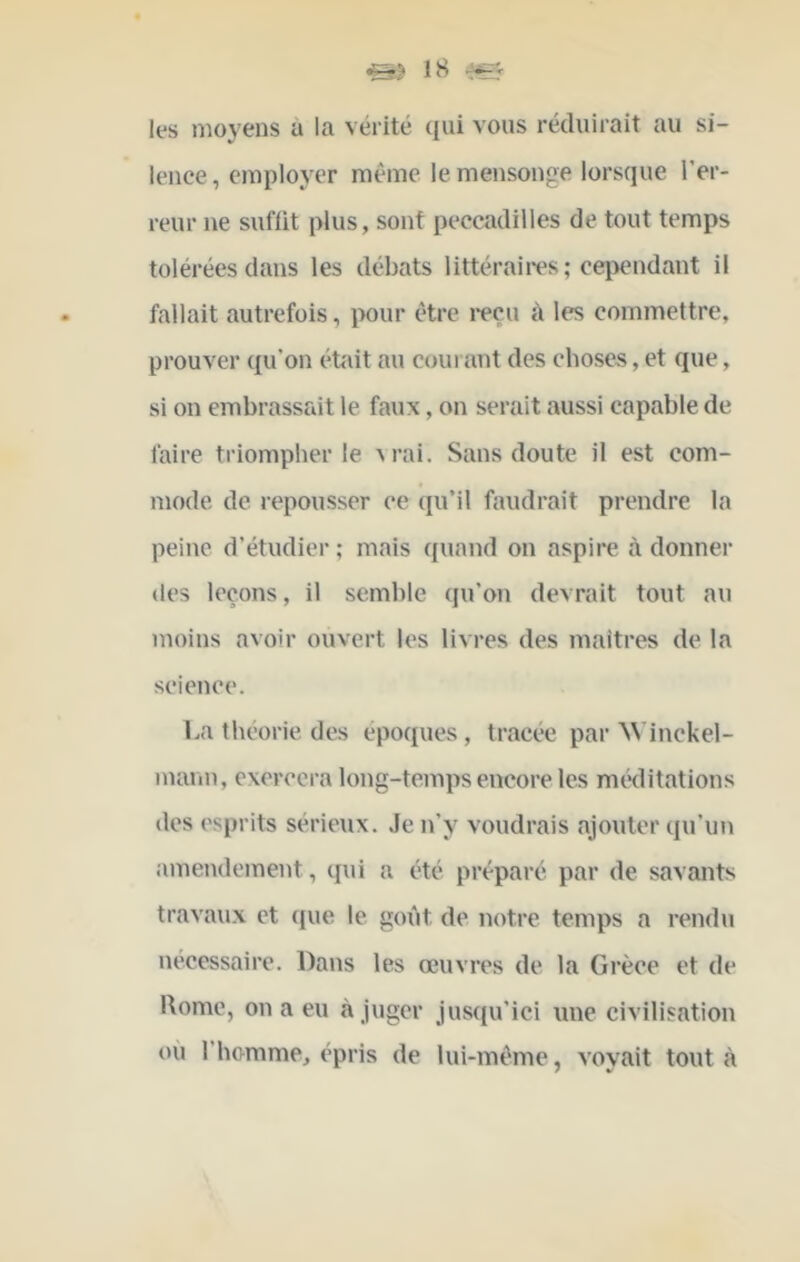 les moyens a la vérité qui vous réduirait au si- lence , employer même le mensonge lorsque l’er- reur ne sufüt plus, sont peccadilles de tout temps tolérées dans les débats littéraii*es; ceiicndant il fallait autrefois, ix)ur être 1*6011 à les commettre, prouver qu’on était au coût ant des choses, et que, si on embrassait le faux, on serait aussi capable de faire triompher le M-ai. Sans doute il est com- mode de repousser ce qu’il faudrait prendre la peine d’étudier ; mais quand on aspire à donner (les leçons, il semble qu’on devrait tout au moins avoir ouvert les livres des maîtres de la science. ba théorie des époques, tracée par ^Vinckel- mann, exercera long-temps encore les méditations des ('sprits sérieux. Je n’y voudrais ajouter qu’un amendement, qui a été préparé par de savants travaux et cjue le goût de notre temps a rendu nécessaire. Dans les œuvres de la Grèce et de l\ome, on a eu à juger jusqu’ici une civilisation ou l’homme, épris de lui-méme, voyait tout à