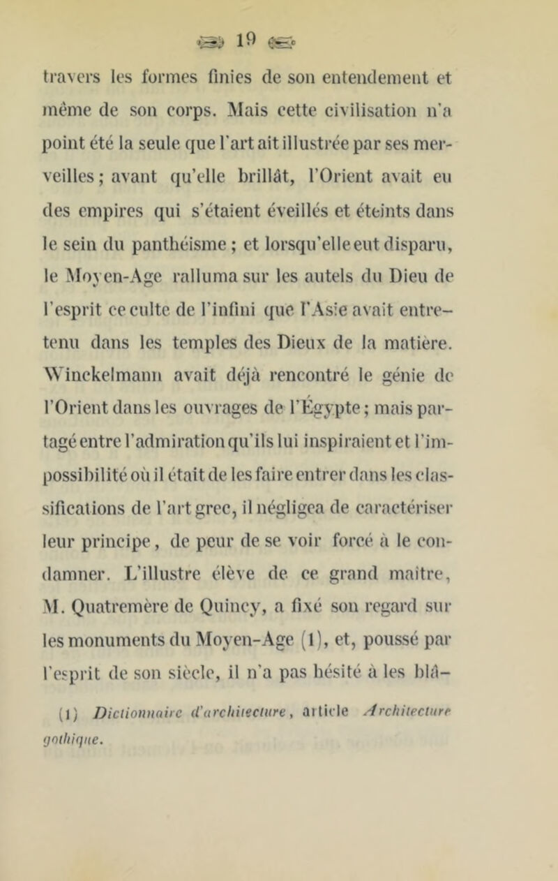 *1^ 1 ^ âfe. travers les formes finies de son entendement et meme de son corps. Mais cette civilisation n’a point été la seule que l’art ait illustrée par ses mer- veilles ; avant qu’elle brillât, l’Orient avait eu des empires qui s’étaient éveillés et éteints dans le sein du panthéisme; et lorsqu’elleeutdisparu, le Moven-Age ralluma sur les autels du Dieu de l’esprit ce culte de l’infini que l’Asie avait entre- tenu dans les temples des Dieux de la matière. NVinckelmann avait déjà rencontré le génie de l’Orient dans les ouvrages de l’Égypte ; mais par- tagé entre l’admiration qu’ils lui inspiraientet l’im- possibilité où il était de les faire entrer dans les clas- sifieations de l’art grec, il négligea de caractériser leur principe, de peur de se voir foreé à le con- damner. L’illustre élève de ce grand maitre, M. Quatremère de Quincy, a fixé son regard sur les monuments du Moyen-Age (1), et, poussé par l’esprit de son siècle, il n’a pas hésité à les blâ- (I) Dictionnaire d’urchitecliire, aitii le Archiieciurr (jniliiqne.