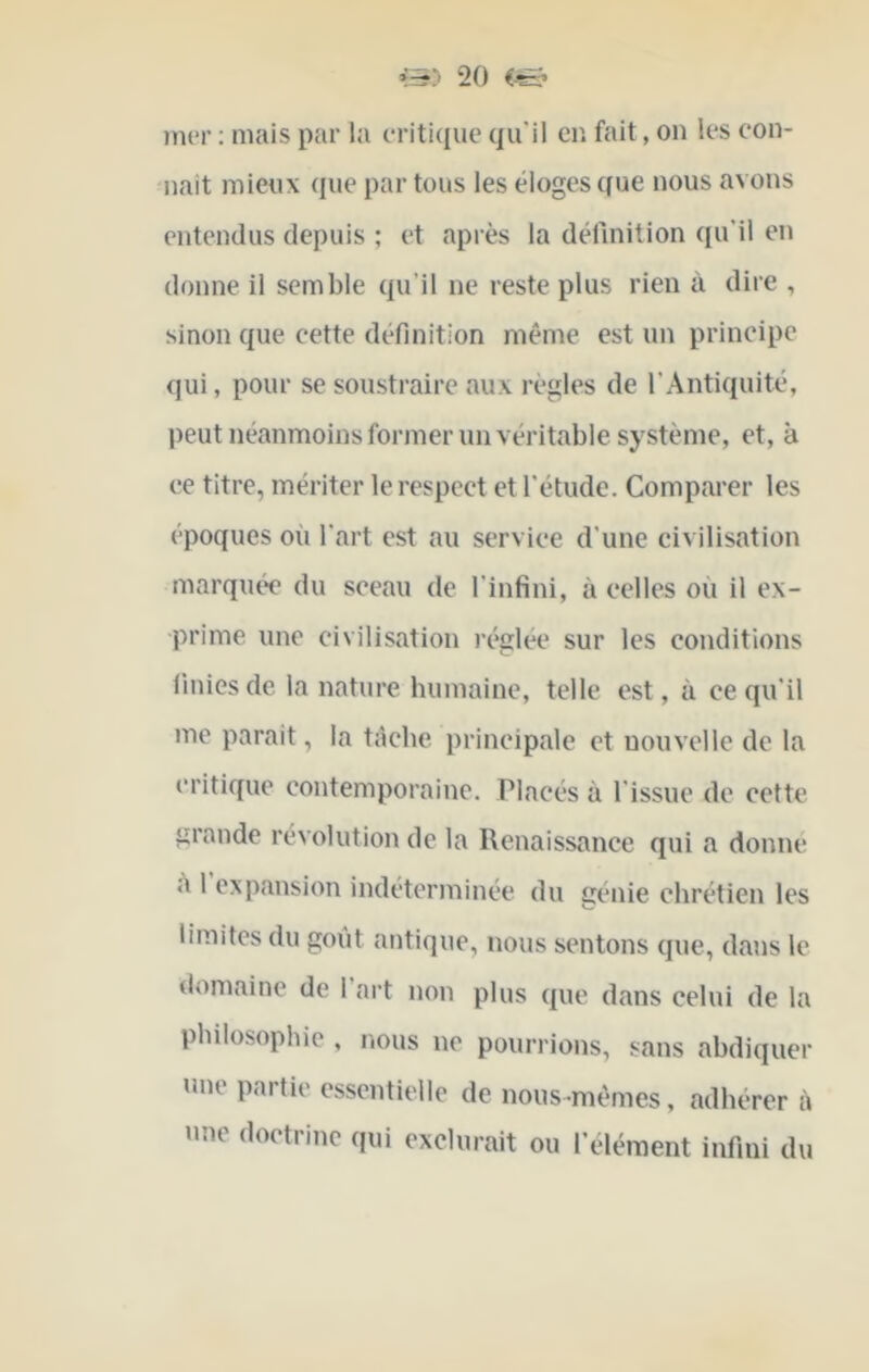mer ; mais par la eriti(iue qu'il er. fait, on les con- naît mieux que par tous les éloges que nous avons entendus depuis ; et après la déllnition qu’il en donne il semble qu’il ne reste plus rien à dire , sinon que cette définition même est un principe qui, pour se soustraire aux régies de l’Antiquité, peut néanmoins former un véritable système, et, à ce titre, mériter le respect et l’étude. Comparer les époques où l’art est au service d’une civilisation marquée du sceau de l’infini, à celles où il ex- prime une civilisation réglée sur les conditions finies de la nature humaine, telle est, à ce qu’il me parait, la tâche principale et nouvelle de la critique contemporaine. Placés à l’issue de cette grande révolution de la Renaissanee qui a donne ù I expansion indéterminée du génie chrétien les limites du goût antique, nous sentons que, dans le domaine de 1 art non plus que dans celui de la philosophie , nous ne pourrions, sans abdiquer une partie essentielle de nous-mêmes, adhérer à une doetiinc qui exclurait ou l’élément infini du