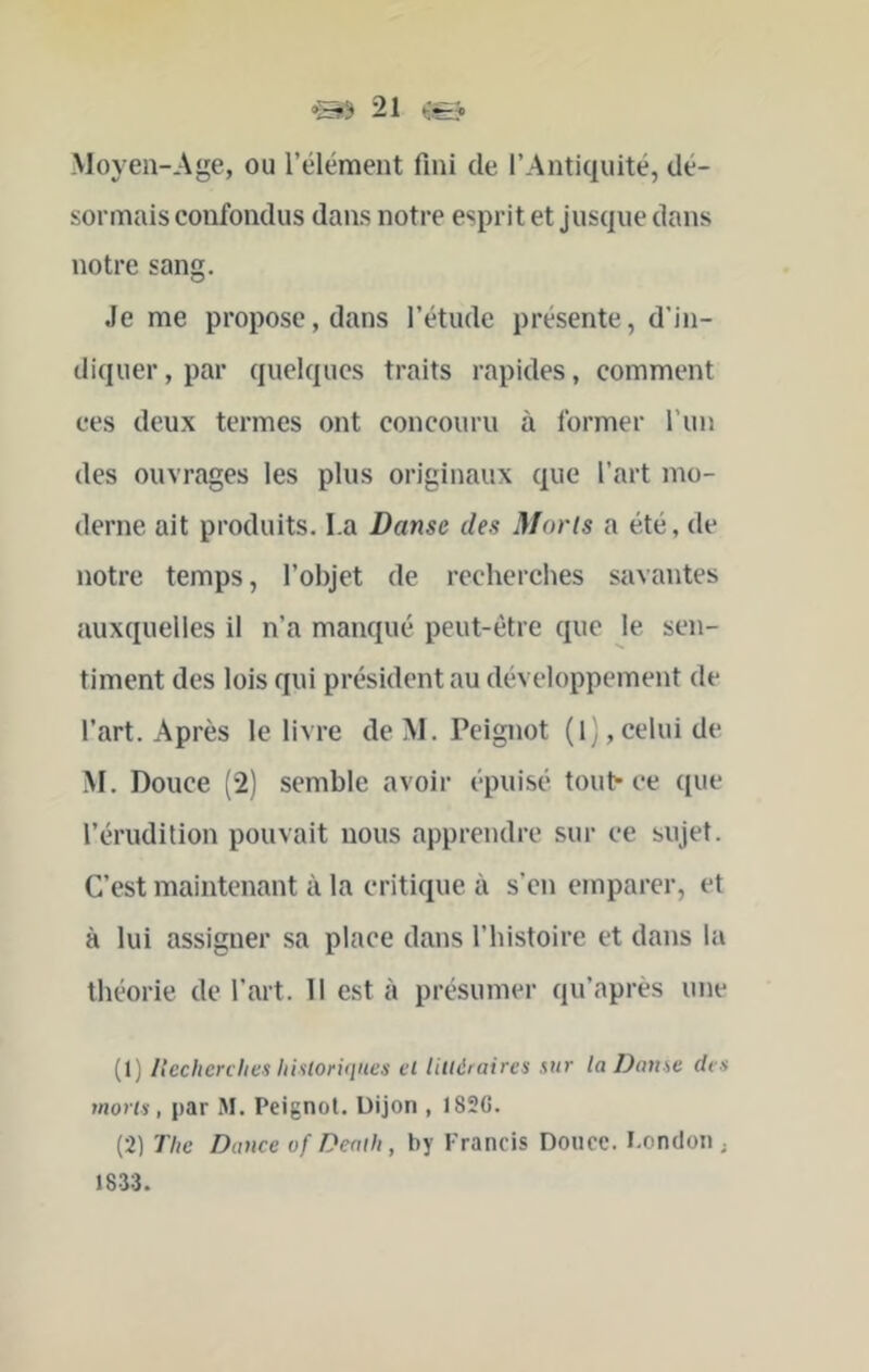 Moyeii-Age, ou l’élément fini de l’Antiquité, dé- sormais confondus dans notre esprit et jusque dans notre sang. Je me propose, dans l’étude présente, d’in- diquer , par quelques traits rapides, comment ces deux termes ont concouru à former l’un des ouvrages les plus originaux que l’art mo- derne ait produits. I.a Danse des Morts a été, de notre temps, l’objet de recherches savantes auxquelles il n’a manqué peut-être que le sen- timent des lois qui président au développement de l’art. Après le livre de M. Peignot (1^,celui de M. Douce (2) semble avoir épuisé touh ce que l’érudition pouvait nous apprendre sur ce sujet. C’est maintenant à la critique à s’en emparer, et à lui assigner sa place dans l’histoire et dans la théorie de l’art. 11 est à présumer qu’après une (1) Itechenlies liisloriqnes cl lilléraires sur la Danse des morts, par M. Peignot. Üijon , I82G. (2) The Dance vf Denih, by Francis Douce. I.ondon ; 1833.