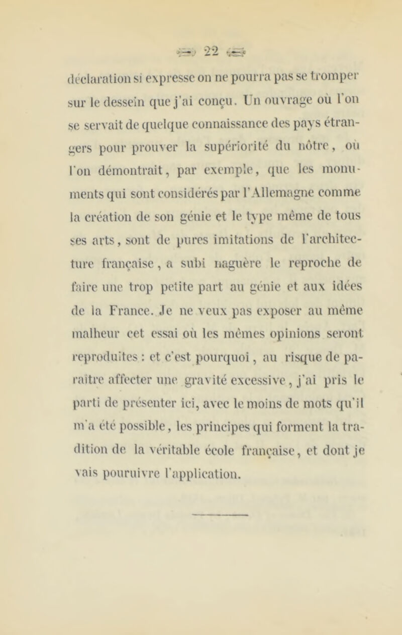 déclaration si expresse on ne pourra pas se tromper sur le dessein que j’ai conçu. Un ouvrage où 1 on se servait de quelque connaissance des pays étran- gers pour prouver la supériorité du nôtre, oii l'on démontrait, par exemple, que les monu- ments qui sont considérés par l’Allemagne comme la création de son génie et le type même de tous ses arts, sont de pures imitations de rarchitcc- ture française, a subi naguère le reproche de faire une trop petite part au génie et aux idées de la France. Je ne veux pas exposer au même malheur cet essai où les mêmes opinions seront reproduites : et c’est pouiajiioi, au risque de pa- raître affecter une gravité excessive, j’ai pris le parti de présenter ici, avec le moins de mots qu’il m'a été possible, les principes qui forment la tra- dition de la véritable école française, et dont je vais pouruivre l'application.