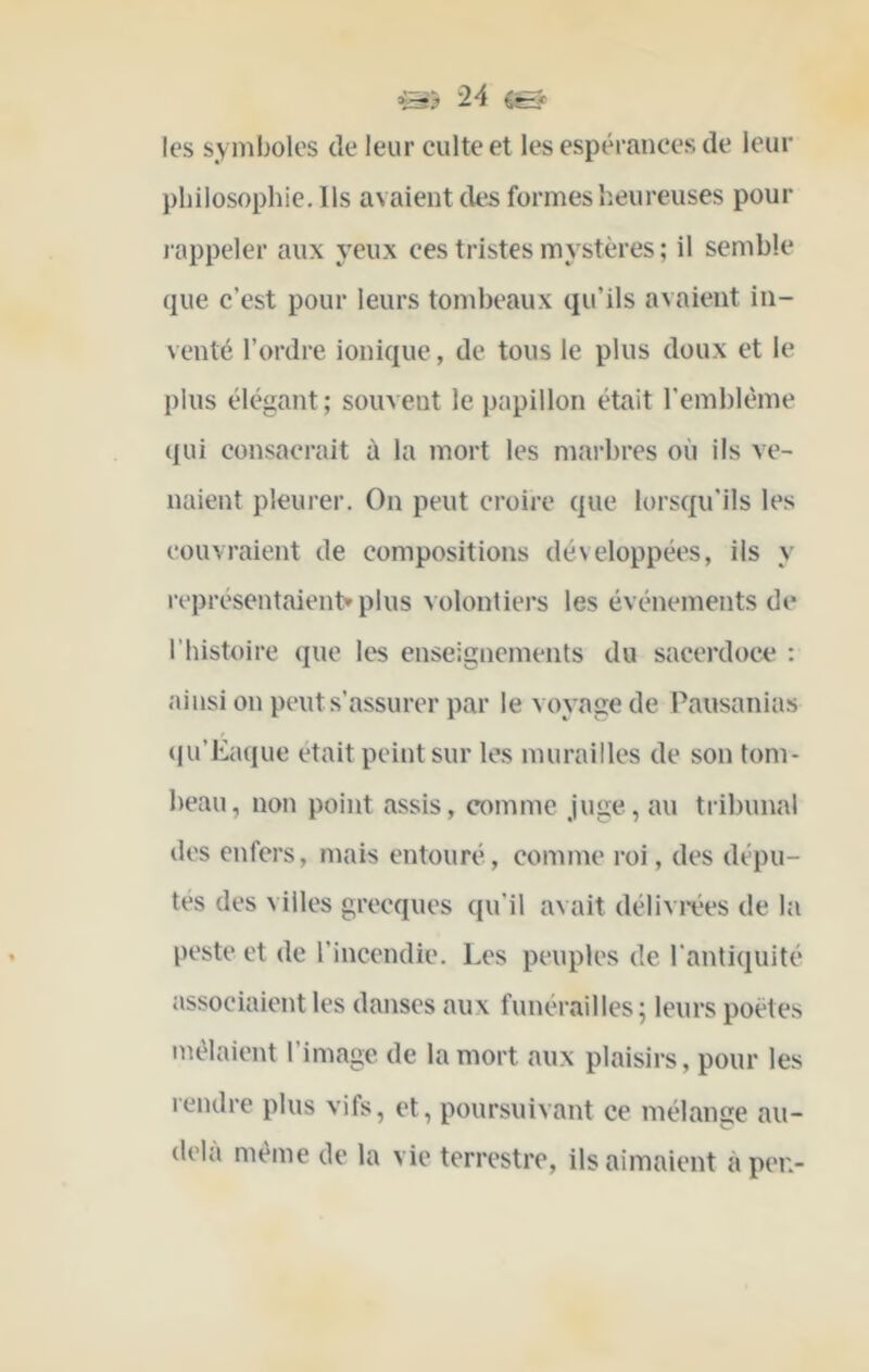 les symboles de leur culte et les espérances de leur philosophie. Ils avaient (his formes heureuses pour l'appeler aux yeux ces tristes mystères ; il semble que c’est pour leurs tombeaux qu’ils avaient in- venté l’ordre ionique, de tous le plus doux et le plus élégant ; souvent le papillon était l’emblème ({ui consacrait à la mort les marbres où iis ve- naient pleurer. On peut croire que lorsqu’ils les couvraient de compositions développées, ils y représentaient» plus volontiers les événements de l’histoire que les enseignements du sacerdoce : ainsi on peut s’assurer par le voyage de Pausanias (ju’Eaque était peint sur les murailles de son tom- beau, non point assis, comme juge, au tribunal des enfers, mais entouré, comme roi, des dépu- tes des villes grecques qu’il avait déliviées de la peste et de l’incendie. Les peuples de l’antiquité associaient les danses aux funérailles; leurs poètes mêlaient l’image de la mort aux plaisirs, pour les rendre plus vifs, et, poursuivant ce mélange au- delà même de la vie terrestre, ils aimaient àpei>
