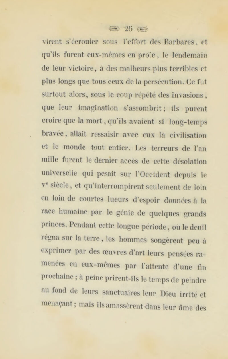 dirent s’écrouiiT sous l'cflbrt des ljarl)ai’es, et (ju’ils furent eux-mêmes en proie, le lendemain de leur victoire, à des malheurs plus terribles et plus longs que tous ceux de la persécution. Ce fut surtout alors, sous le coup répété des invasions, que leur imagination s’assombrit ; ils purent croire que la mort, qu'ils avaient si long-temps bravée. allait ressaisir avec eux la civilisation et le monde tout entier. Les tei’reurs de l’an mille furent le dernier aecès de cette désolation universelle qui pesait sur l’Occident depuis le V* siècle, et qu’interrompirent seulement de loin en loin de courtes lueurs d’espoir données à la race humaine par le génie de quelques grands princes. Pendant cette longue, période, ou le deuil régna sur la terre, les hommes songèrent peu à exprimer par des œinres d’art leurs pensées ra- menées en eux-mêmes par l’attente d’une fin prochaine ; à peine prirent-ils le temps de peuidre au fond de leurs sanctuaires leur Dieu irrité et menaçant; mais ils amassèrent dans leur tlme des