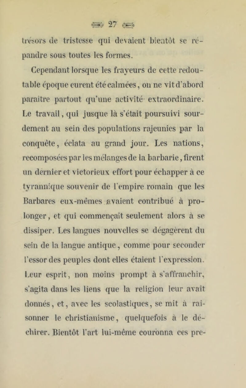 trésors de tristesse qui devaient bientôt se ré- pandre sous toutes les formes. Cependant lorsque les frayeurs de cette redou- table époque eurent été calmées, ou ne vit d’abord paraître partout qu’une activité- extraordinaire. Le travail, qui jusque là s’était poursuivi sour- dement au sein des populations rajeunies par la conquête, éclata au grand jour. Les nations, recomposées par les mélanges de la barbarie, firent un dernier et victorieux effort pour échapper à ce tyrannique souvenir de l’empire romain que les Barbares eux-mêmes avaient contribué à pro- longer , et qui commençait seulement alors à se dissiper. Les langues nouvelles se dégagèrent du sein de la langue antique, comme pour seconder l’essor des peuples dont elles étaient l’expression. Leur esprit, non moins prompt à s’affranchir, s’agita dans les liens que la religion leur avait donnés, et, avec les scolastiques, se mit à rai- sonner le christianisme, quelquefois à le dé- chirer. Bientôt l’art lui-même couronna ces pre-