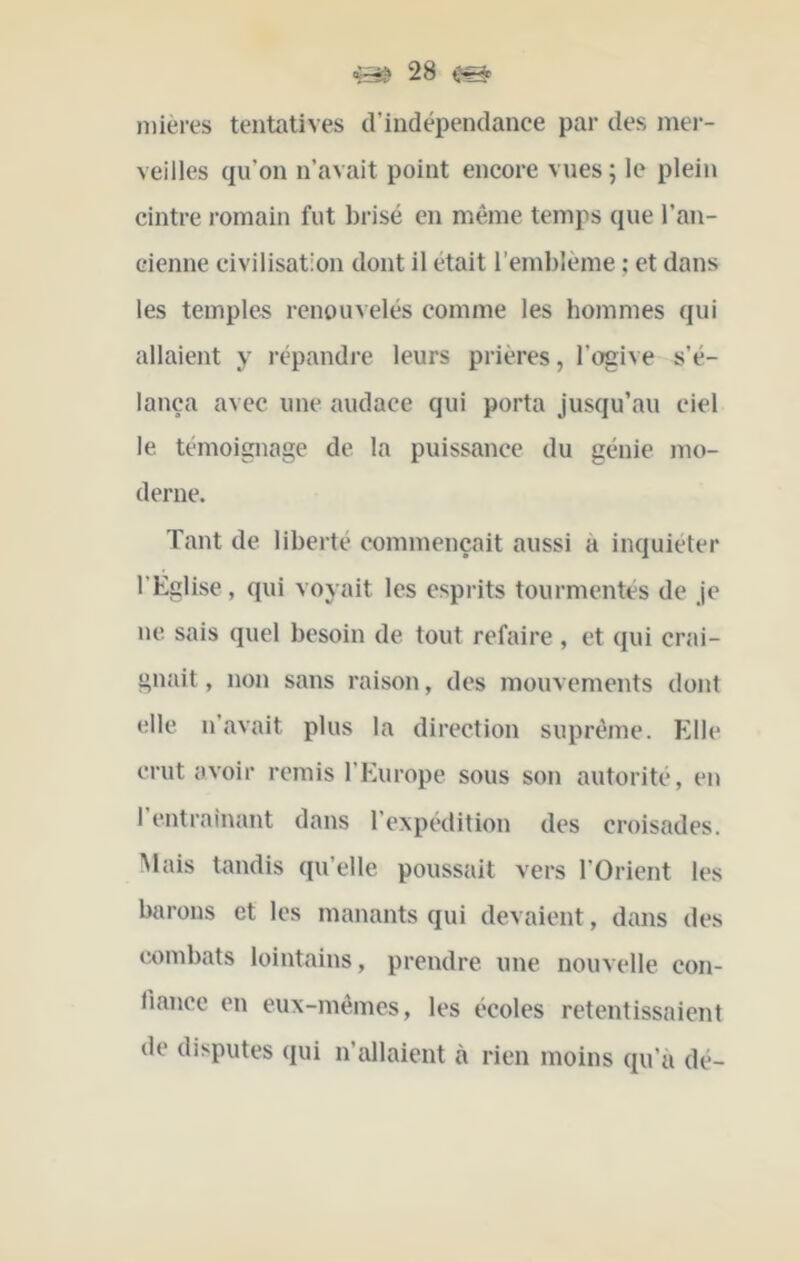 niières tentatives d’indépendance par des inei- veilles qu’on n’avait point encore vues ; le plein cintre romain fut brisé en même temps que l’an- cienne civilisation dont il était l’emblème ; et dans les temple-s renouvelés comme les hommes qui allaient y répandre leurs prières, l’ogive s’é- lança avec une audace qui porta jusqu’au ciel le témoignage de la puissance du génie mo- derne. Tant de liberté commençait aussi a inquiéter l’Eglise, qui voyait les esprits tourmentés de Je ne. sais quel besoin de tout refaire, et qui crai- gnait , non sans raison, des mouvements dont elle n’avait plus la direction suprême. Elle crut avoir remis l’Europe sous son autorité, en I entraînant dans l’expédition des croisades. Mais tandis qu’elle poussait vers l’Orient les barons et les manants qui devaient, dans des combats lointains, prendre une nouvelle con- Jiancc en eux-mêmes, les écoles retentissaient de disputes qui n’allaient à rien moins qu’à dé-