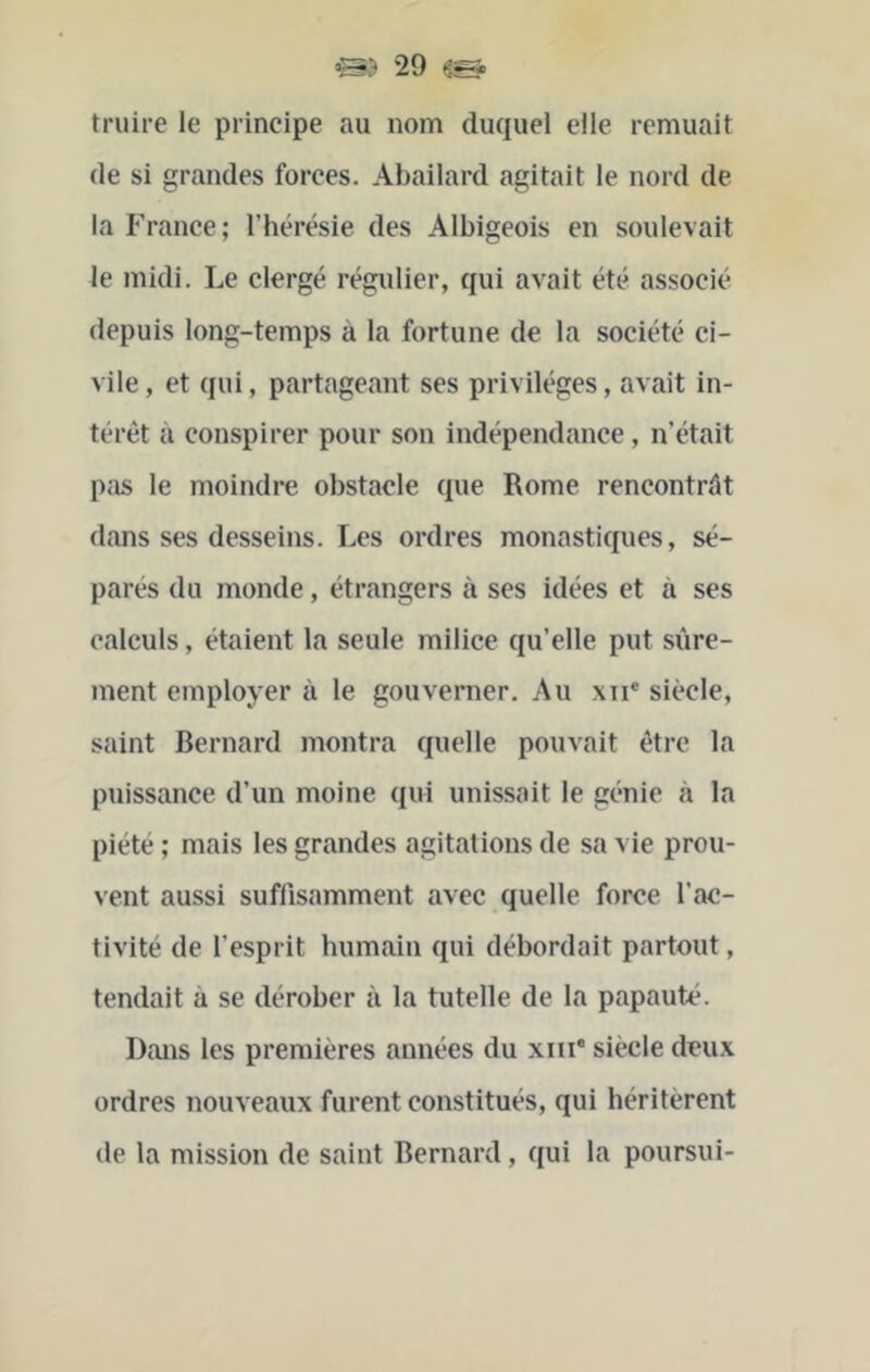 truire le principe au nom duquel elle remuait de si grandes forces. Abailard agitait le nord de la France; l’hérésie des Albigeois en soulevait le midi. Le clergé régulier, qui avait été associé depuis long-temps à la fortune de la société ci- vile , et qui, partageant ses privilèges, avait in- térêt à conspirer pour son indépendance, n’était pas le moindre obstacle que Rome rencontrât dans ses desseins. Les ordres monastiques, sé- parés du monde, étrangers à ses idées et à ses calculs, étaient la seule milice qu’elle put sûre- ment employer à le gouverner. Au xii* siècle, saint Bernard montra quelle pouvait être la puissance d’un moine qui unissait le génie à la piété ; mais les grandes agitations de sa vie prou- vent aussi suffisamment avec quelle force l’ac- tivité de l’esprit humain qui débordait partout, tendait à se dérober à la tutelle de la papauté. Dans les premières années du xiii* siècle deux ordres nouveaux furent constitués, qui héritèrent de la mission de saint Bernard, qui la poursui-