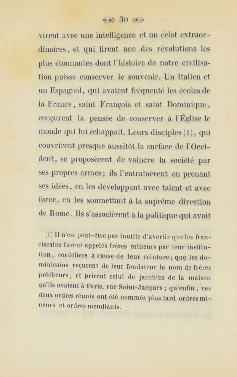 virent avec une intelligence et un éclat extraor- dinaires, et qui firent une des révolutions les plus étonnantes dont l’histoire de notre civilisa- tion puisse conserver le souvenir. Un Italien et un Espagnol, qui avaient fréquenté les écoles de la France, saint François et saint Domini([ue, conçurent la pensée de conserver à l’Église le inonde qui lui échappait. Leurs disciples ( 1 ), qui couvrirent presque aussitôt la surface de l’Occi- dent, se proposèrent de vaincre la société par ses propres armes ; ils l’entrainèrent en prenant ses idées, en les développant avec talent et avec force, en les soumettant à la suprême direction de Rome. Ils s’associèrent à la politique qui avait (l ) Il n csl ijeut-circ pas inutile d’avertir que les fran- ciscains furent appelés frères mineurs par leur institu- lion , Cordeliers à cause de leur ceinture; que les do- minicains reçurent de leur fondateur le nom de frères prêcheurs, et prirent celui de jacobins de la maison qu’ils avaient à Paris, rue Saint-Jacques ; qu’enfin , ces deux ordres réunis ont été nommés plus tard ordres mi- neurs et ordres mendiants.