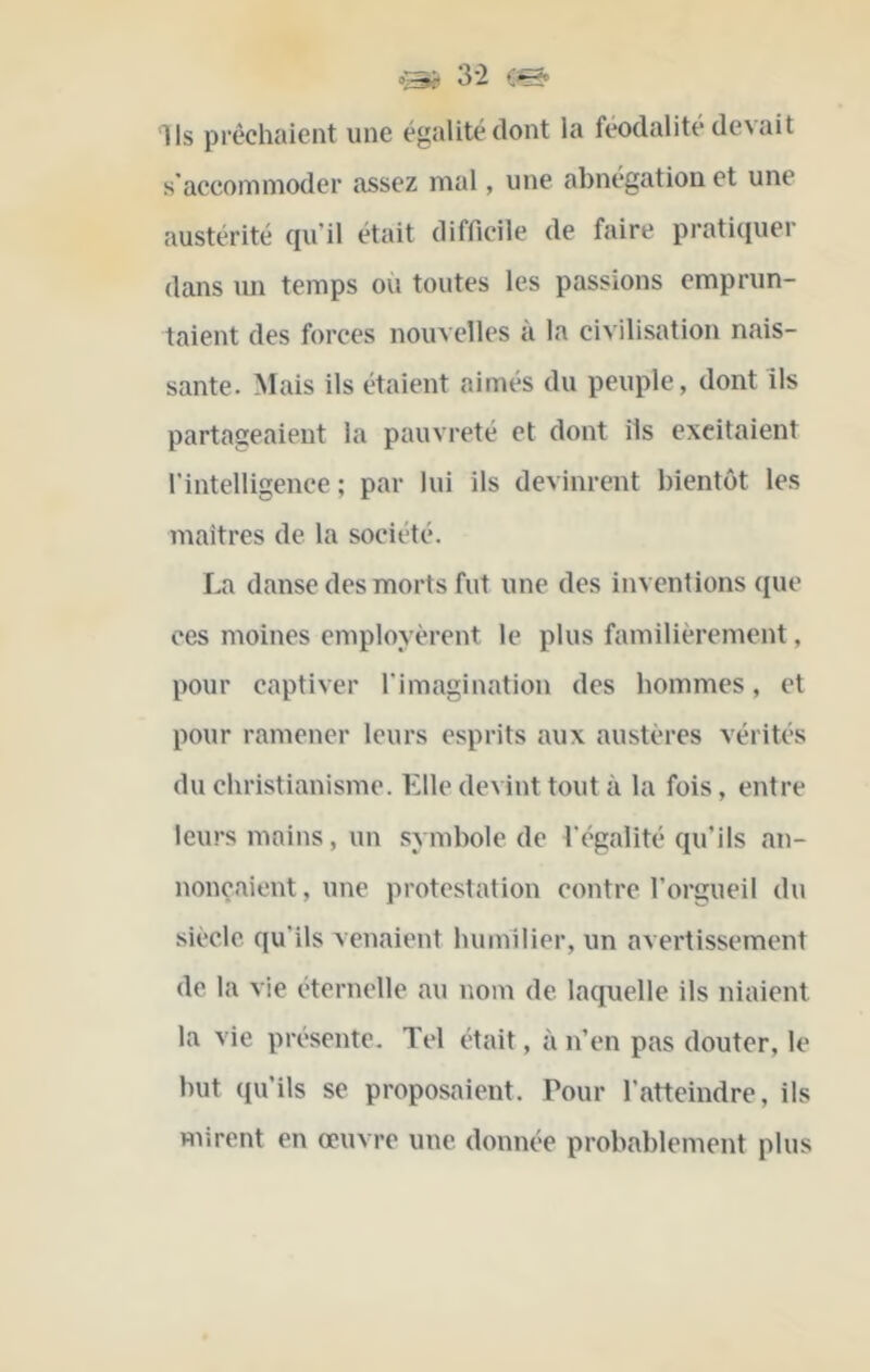 &ii 3 2 0^ Ils prêchaient une égalité dont la féodalité devait s'accommoder assez mal, une abnégation et une austérité cju’il était difficile de faire pratiquer dans mi temps ou toutes les passions emprun- taient des forces nouvelles à la civilisation nais- sante. Mais ils étaient aimés du peuple, dont ils partageaient la pauvreté et dont ils excitaient l'intelligence ; par lui ils devinrent bientôt les maitres de la société. La danse des morts fut une des inventions que ces moines employèrent le plus familièrement, pour captiver l'imagination des hommes, et pour ramener leurs esprits aux austères vérités du christianisme. Elle devint tout à la fois, entre leurs mains, un symbole de l'égalité qu’ils an- nonçaient , une protestation contre l'orgueil du siècle qu'ils venaient humilier, un avertissement de la vie éternelle au vmm de laquelle ils niaient la vie présente. Tel était, à n’en pas douter, le but qvi’ils se proposaient. Pour l’atteindre, ils mirent en œuvre une donnée probablement plus