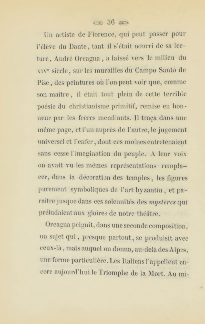 Ln artiste de Florence, qui peut passer pour l’élève du Dante, tant il s’était nourri de sa lec- ture, André Orcagna , a laissé vers le milieu du \iv® siècle, sur les murailles du Campo Santo de IMse, des peintures où l’on peut voir que, comme son maître, il était tout plein de cette terrible poésie du christianisme primitif, remise en hon- neur par les frères mendiants. Il traça dans une même page, et l’un auprès de l’autre, le jugement universel et l’enfer, dont ces moines entretenaient sans cesse l’imagination du peuple. A leur voix on avait vu les mêmes représentations rempla- cer, dans la décoration des temples, les figures purement symboliques de l’art byzantin, et pa- raître jusque dans ces solennités des vnjstcres qui préludaient aux gloires de notre théâtre. Orcagna peignit, dans une seconde composition, un sujet qui, presque partout, sc produisit avec ceux-là, mais auquel on donna, au-delà des Alpes, une forme particulière. Les Italiens l’appellent en- core aujourd’hui le Triomphe de la Mort. Au mi-