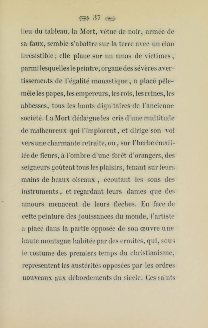 lieu du tableau, la Mort, vêtue de noir, armée de sa faux, semble s’abattre sur la terre avec un élan irrésistible ; elle plane sur un amas de victimes, parmi lesquelles le peintre, organe des sévères aver- tissements de l’égalité monastique, a placé pêle- mêle les papes, les empereurs, les rois, les reines, les abbesses, tous les hauts dignitaires de l’ancienne société. La Mort dédaicne les cris d’une multitude (le malheureux qui l’implorent, et dirige son vol vei’s une charmante retraite, où, sur l’herbe émail- lée de fleurs, à l’ombre d’une forêt d’orangers, des seigneurs goûtent tous les plaisirs, tenant sur leurs mains de beaux oiseaux , écoutant les sons des instruments, et regardant leurs dames que des amours menacent de leurs flèches. En face de cette peinture des jouissances du monde, l’artiste a placé dans la partie opposée de son œuvre une haute montagne habitée par des ermites, qui, sen s le costume des premiers temps du christianisme, représentent les austérités opposées par les ordres nouveaux aux débordements du siècle. Ces sa uts