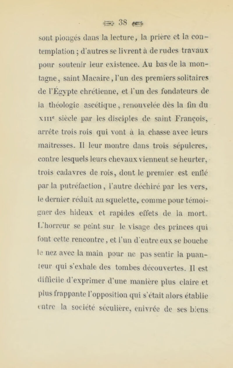 sont plongés dans la lecture, la prière et la con- templation ; d'autres se livrent à de rudes travaux pour soutenir leur existence. Au bas de la mon- tagne, saint Macaire,run des premiers solitaires de l’Egypte chrétienne, et l’un des fondateurs de la théologie ascétique, renouvelée dés la fin du Mil* siècle par les disciples de saint rrançois, arrête trois rois qui vont à la chasse a\ec leurs maitresses. Il leur montre dans trois sépulcres, contre lesquels leurs chevaux viennent se heurter, trois cadavres de rois, dont le premier est enllé par la putréfaction, l’autre déchiré par les vers, le dernier réduit au squelette, comme pour témoi- gner des hideux et raindes effets de la mort. I-horreur se peint sur le visage des princes qui tout cotte rencontre, et l'un d’entre eux se bouche U* nez avec la main pour ne pas sentir la puan- teur qui s exhale des tombes découvertes. Il est difficile d’exprimer d’une manière plus claire et plus frappante l’opposition qui s’était alors établie uitrc la société séculière, enivrée de ses biens